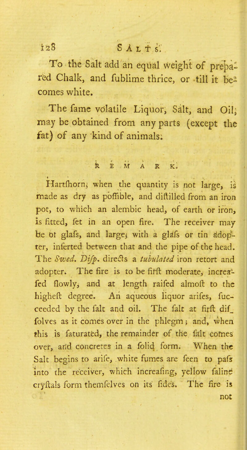 To the Salt add an eqiial weight of prepa- red Chalk, and fublime thrice, or till it be^ comes white. The fame volatile Liquor, Salt, and Oil, may be obtained from any parts (except the fat) of any kind of animals; k E M A R K. Hartfliorn^ when the quantity is not large, is made as dry as pbflible, and diftilled from an iron pot, to which an alembic head, of earth or iron, is fitted, fet in an open fire. The receiver may be bt glafs, and larger with a glifs or tin adop- ter, inferted between that and the pipe of the head. The Swed. Di/p, directs a tubulated iron retort and adopter. The fire is to be fifft moderate, increa- fcd flowly, and at length raifed almoft to the higheft degree. Ah aqueous liquor arifes, fuc- ceeded by the fait and oil. The fait at firfl: dif_ folves as it comes over in the phlegm; and, when this is faturatfcd, the remainder of the fdt comes over, arid concretes in a folid form. When the Salt begins to arife, white fumes are feen to pafs into the receiver, which Increafing, yellow falinc cryftals form themfelves on its' fides. The fire is not