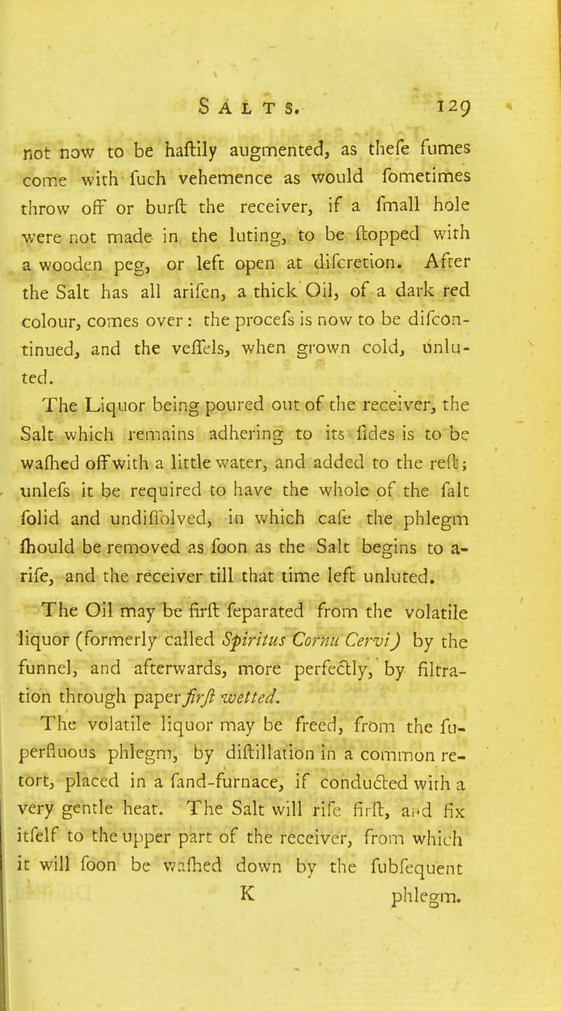 not now to be haftily augmented, as thefe fumes come with fuch vehemence as would fometimes throw off or burft the receiver, if a fmall hole were not made in the luting, to be (topped with a wooden peg, or left open at difcretion. After the Salt has all arifcn, a thick Oil, of a dark red colour, comes over: the procefs is now to be difcon- tinued, and the vefTels, when grown cold, unlu- ted. The Liquor being poured out of the receiver, the Salt which remains adhering to its fides is to be wafhed off with a little water, and added to the reft; ^unlefs it be required to have the whole of the fait folid and undiflolved, in v/hich cafe the phlegm ihould be removed as foon as the Salt begins to a- rife, and the receiver till that time left unluted. The Oil may be firft feparated from the volatile liquor (formerly called Spiritus Cornu Cervi) by the funnel, and afterwards, more perfectly, by filtra- tion through paperfirji wetted. The volatile liquor may be freed, from the fu- perfluous phlegm, by diftillation in a common re- tort, placed in a fand-furnace, if conduced with a very gentle heat. The Salt will rife firft, ai-d fix itfelf to the upper part of the receiver, from which it will foon be wafhed down by the fubfequent K phlegm.