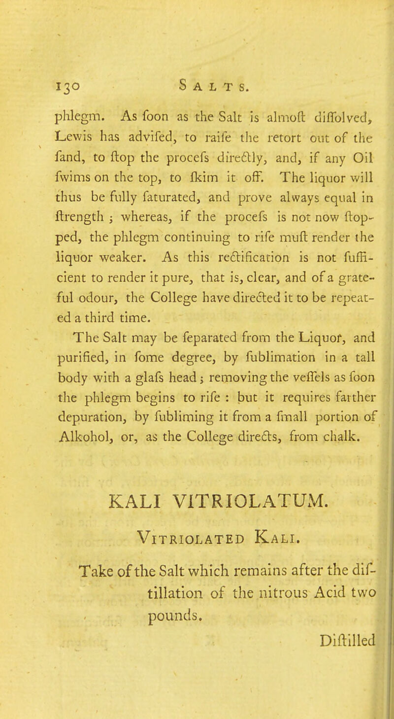 phlegm. As foon as the Salt is almoft diflblved, Lewis has advifed, to raile the retort out of the fand, to flop the procefs diredlly, and, if any Oil fwims on the top, to fkim it off. The liquor will thus be fully faturated, and prove always equal in ftrength ; whereas, if the procefs is not now (lop- ped, the phlegm continuing to rife muft render the liquor weaker. As this reftification is not fuffi- cient to render it pure, that is, clear, and of a grate- ful odour, the College have direfted it to be repeat- ed a third time. The Salt may be feparated from the Liquof, and purified, in fome degree, by fublimation in a tall body with a glafs head; removing the veflels as foon the phlegm begins to rife : but it requires farther depuration, by fubliming it from a fmall portion of Alkohol, or, as the College direfls, from chalk. KALI VITRIOLATUM. VlTRIOLATED KaLI. Take of the Salt which remains after the dif- tillation of the nitrous Acid two pounds. Diftilled