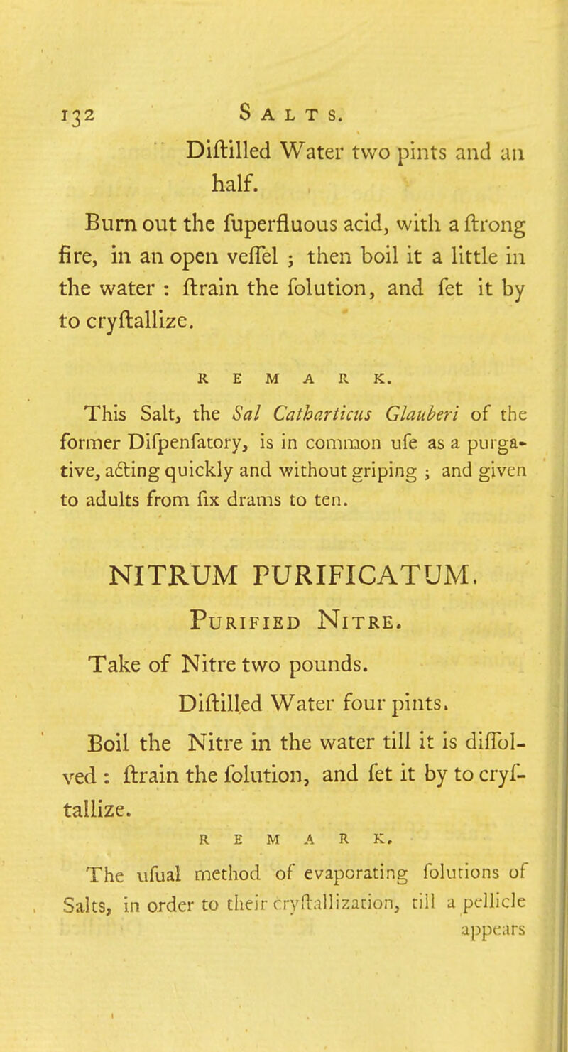 Diftilled Water two pints and an half. Burn out the fuperfluous acid, with a ftrong fire, in an open veflel ; then boil it a little in the water : ftrain the folution, and fet it by to cryftallize. REMARK. This Salt, the Sal Cathartictis Glauberi of the former Difpenfatory, is in common ufe as a purga* tive, afting quickly and without griping j and given to adults from fix drams to ten. NITRUM PURIFICATUM. Purified Nitre. Take of Nitre two pounds. Diftilled Water four pints. Boil the Nitre in the water till it is diflbl- ved : ftrain the folution, and fet it by to cryf- tallize. REMARK, The ufual method of evaporating folurions of Salts, in order to their cryd-allization, till a pellicle appears