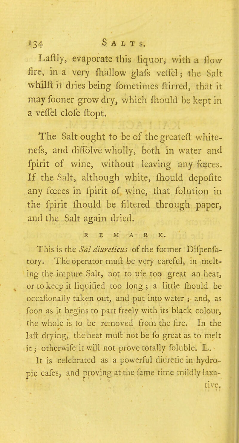 Laftly, evaporate this liquor, with a flow fire, in a very fliallow glafs velFel; the Salt whilft it dries being fometimes ftirred, that it may fooner grow dry, which fliould be kept in a velTel clofe ftopt. The Salt ought to be of thegreateft white- nefs, and diffolve wholly, both in water and fpirit of wine, without leaving any foeces. If the Salt, although white, fhould depofite any fceces in fpirit of wine, that folution in the fpirit fliould be filtered through paper, and the Salt again dried. REMARK. This is the Sal diureticus of the former Difpenfa- tory. The operator muft be very careful, in melt- ing the impure Salt, not to ufe too great an heat, ^ or to keep it liquified too long; a little fhould be occafionally taken out, and put into water ; and, as foon as it begins to part freely with its black colour, the whole is to be removed from the fire. In the laft drying, the heat muft not be fo great as to melt it; otherwife it will not prove totally foluble. L. It is celebrated as a powerful diuretic in hydro- pic cafes, and proving at the fame time mildly laxa- tive.