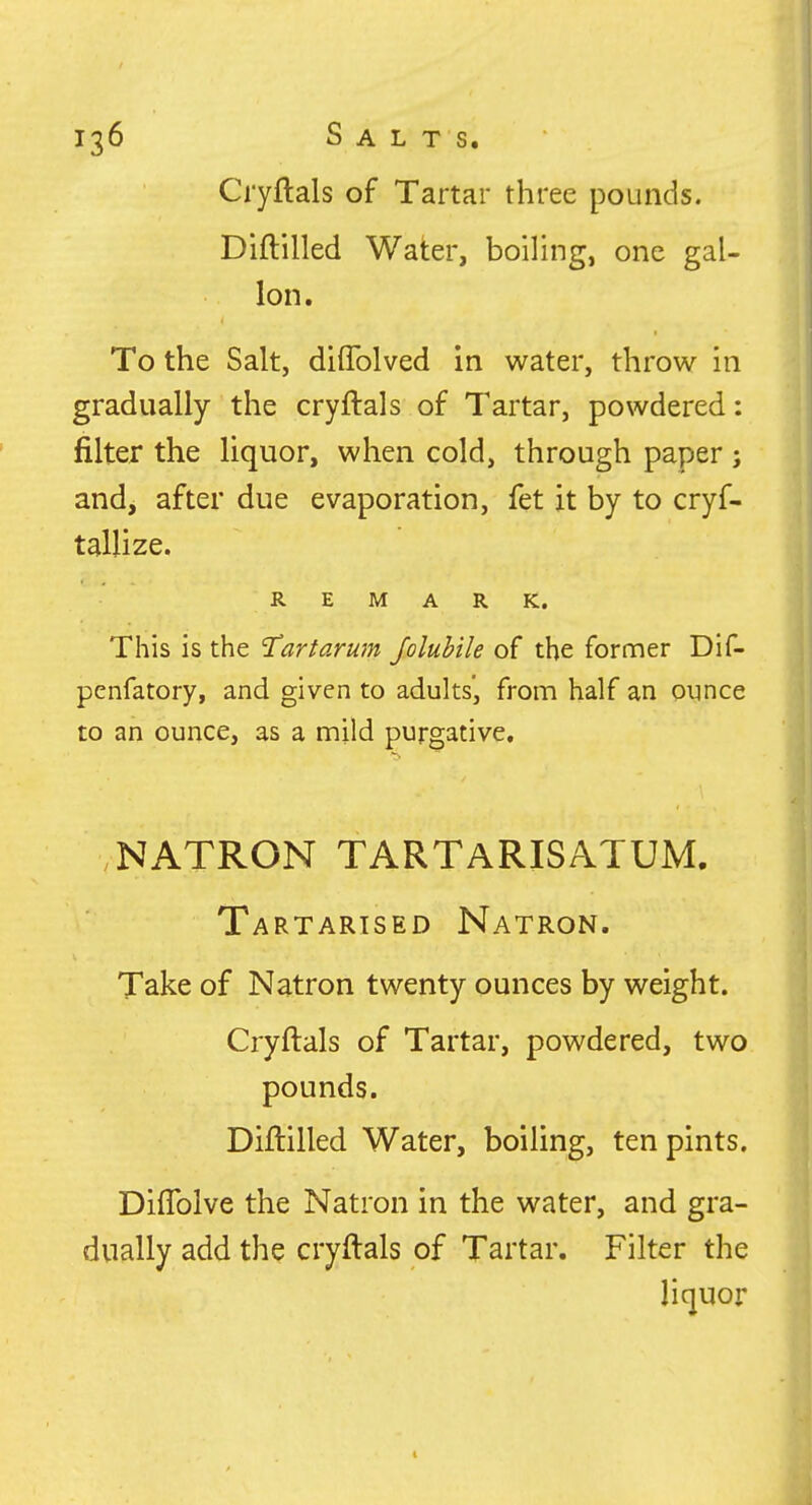 Cryftals of Tartar three pounds. Diftilled Water, boiling, one gal- Ion. To the Salt, diflblved in water, throw in gradually the cryftals of Tartar, powdered: filter the liquor, when cold, through paper; and, after due evaporation, fet it by to cryf- REMARK. This is the 'Tartarum Joluhile of the former Dif- penfatory, and given to adults', from half an ounce to an ounce, as a mild purgative, NATRON TARTARISATUM. Tartarised Natron, Take of Natron twenty ounces by weight. Cryftals of Tartar, powdered, two pounds. Diftilled Water, boiling, ten pints. Diflblve the Natron in the water, and gra- dually add the cryftals of Tartar, Filter the liquor