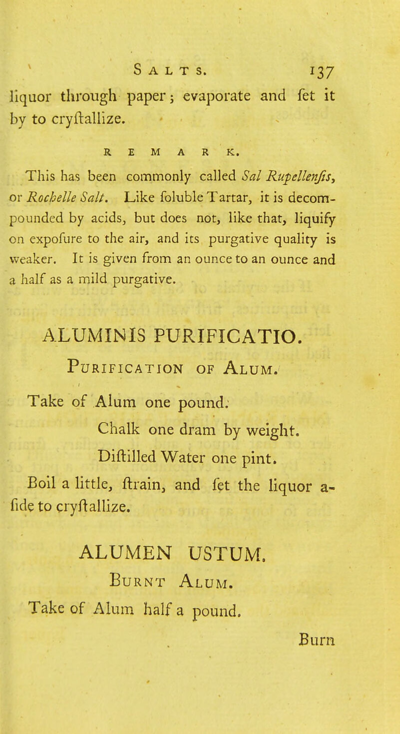 liquor through paper; evaporate and fet it by to cryftallize. REMARK. This has been commonly called Sal RupellenJiSy or Rochelle Salt. Like foluble Tartar, it is decom- pounded by acids, but does not, like that, liquify on expofure to the air, and its purgative quality is weaker. It is given from an ounce to an ounce and a half as a mild purgative. ALUMINI3 PURIFICATIO. Purification of Alum. Take of Alum one pound. Chalk one dram by weight. Diftilled Water one pint. Boll a little, ftrain, and fet the liquor a- fide to cryftallize. ALUMEN USTUM. Burnt Alum. Take of Alum half a pound. Burn
