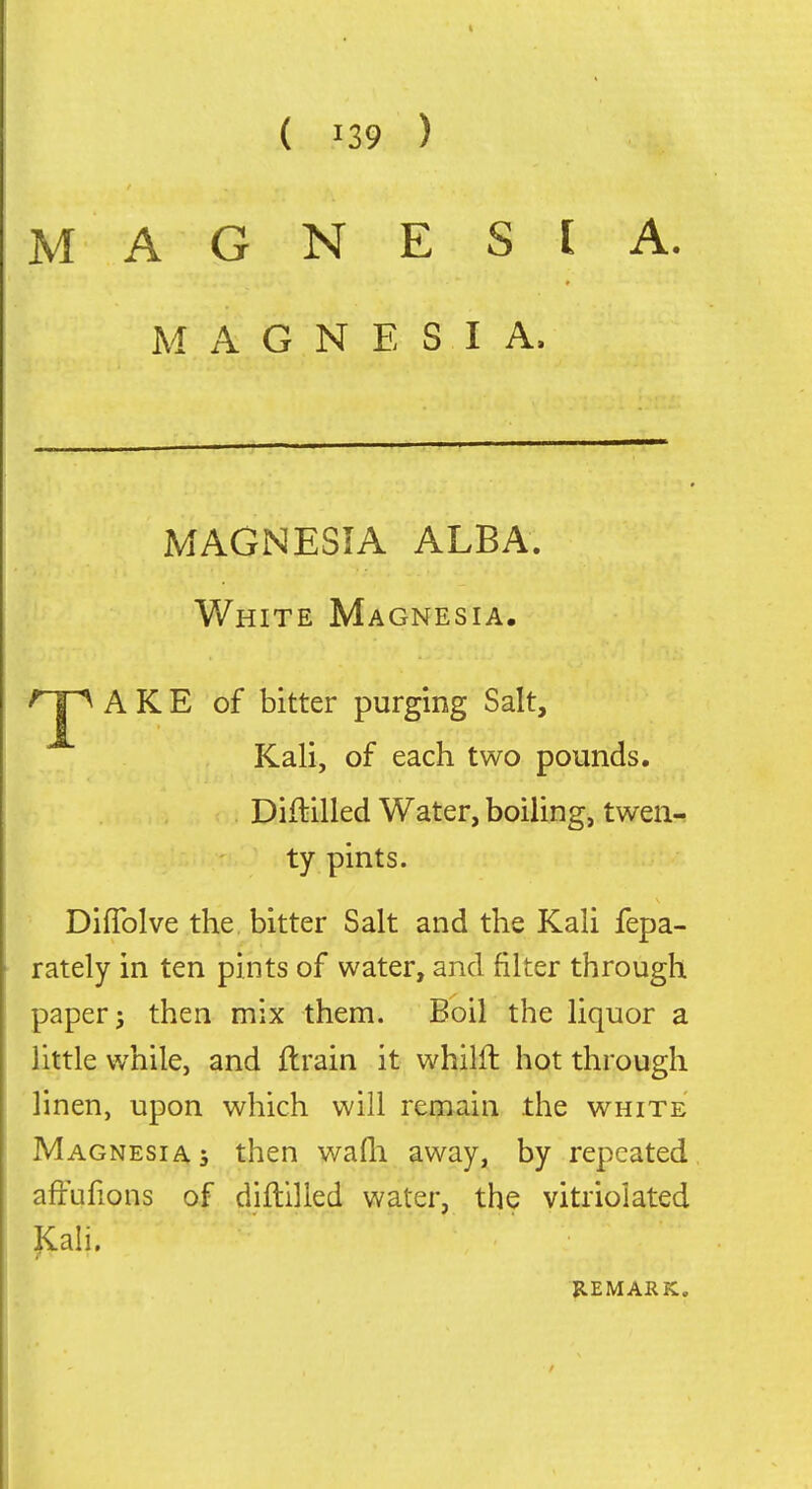 MAGNESIA. MAGNESIA. MAGNESIA ALBA. White Magnesia. ''J^ A K E of bitter purging Salt, Kali, of each two pounds. Diflilled Water, boiling, twea-! ty pints. Diflblve the bitter Salt and the Kali fepa- rately in ten pints of water, and filter through papery then mix them. Boil the liquor a little while, and ftrain it whilft hot through linen, upon which will remain the white Magnesia 5 then wafli away, by repeated affufions of diililled water, the vitriolated |<:ah.