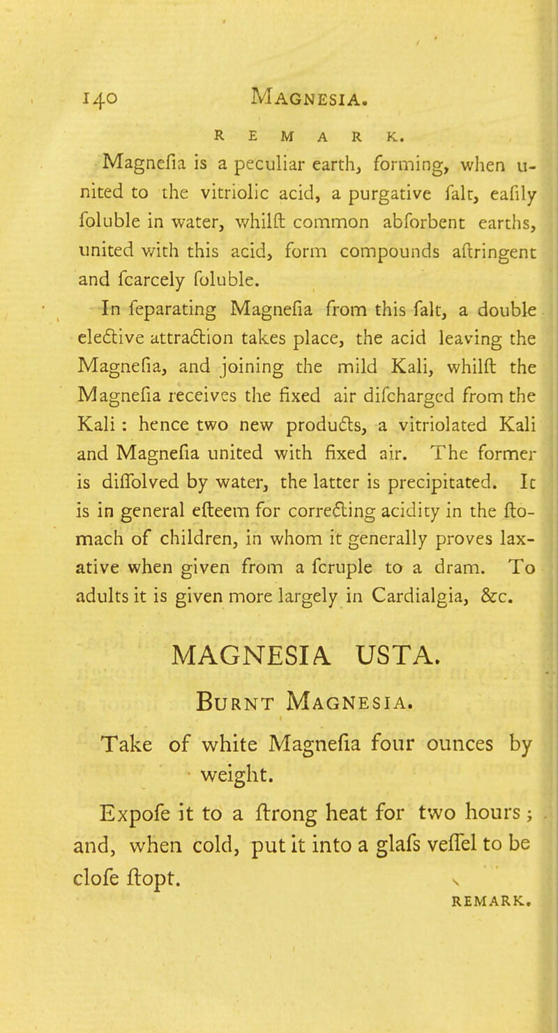REMARK. Magnefia is a peculiar earth, forming, when u- nited to the vitriolic acid, a purgative fait, eafily foluble in water, v/hilfl: common abforbent earths, united v/ith this acid, form compounds aftringent and fcarcely foluble. In feparating Magnefia from this fait, a double eledlive attra6tion takes place, the acid leaving the Magnefia, and joining the mild Kali, whilft the Magnefia receives the fixed air difchargcd from the Kali: hence two new produdls, a vitriolated Kali and Magnefia united with fixed air. The former is dilTolved by water, the latter is precipitated. It is in general efteem for correcting acidity in the fto- mach of children, in whom it generally proves lax- ative when given from a fcruple to a dram. To adults it is given more largely in Cardialgia, &c. MAGNESIA. USTA. Burnt Magnesia. Take of white Magnefia four ounces by weight. Expofe it to a ftrong heat for two hours j and, when cold, put It into a glafs vefTel to be clofe ftopt. REMARK,