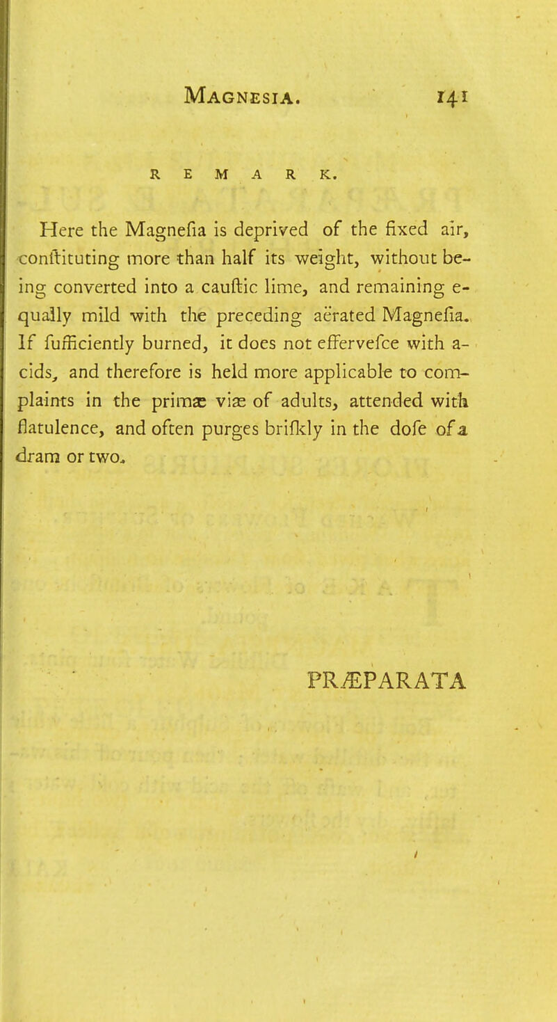 REMARK. Here the Magnefia is deprived of the fixed air, jonilituting more than half its weight, without be- ■ng converted into a cauftic lime, and remaining e- qually mild with the preceding aerated Magnefia. If furRciently burned, it does not efFervefce with a- cids_, and therefore is held more applicable to coitt- plaints in the prims vise of adults, attended with flatulence, and often purges brifldy in the dofe of a dram or two^ PRiEPARATA