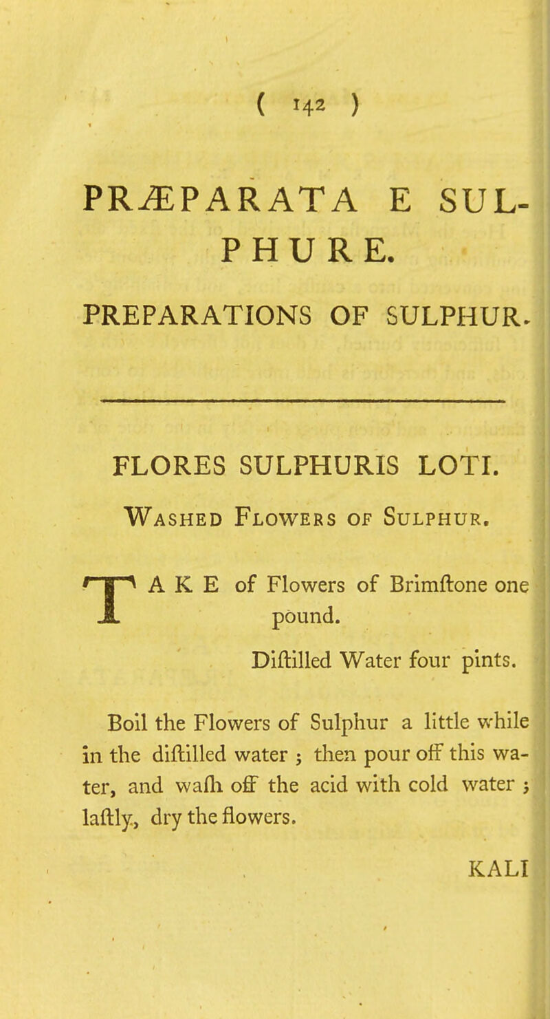 PR^PARATA E SUL- P H U R E, PREPARATIONS OF SULPHUR. FLORES SULPHURIS LOTI. Washed Flowers of Sulphur. TA K E of Flowers of Brimftone one pound. Diftilled Water four pints. Boil the Flowers of Sulphur a little while in the diftilled water ; then pour off this wa- ter, and wafli off the acid with cold water j laftly, dry the flowers. KALI
