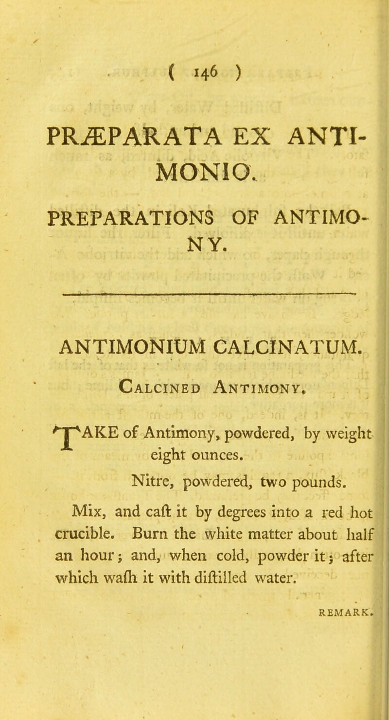 PR^PARATA EX ANTI- MONIO; PREPARATIONS OF ANTIMO^ NY. ANTIMONIUM CALCINATUM.^ Calcined Antimony, '^AKE of Antimony, powdered, by weight eight ounces. Nitre, powdered, two pounds. Mix, and caft it by degrees into a red hot crucible. Burn the white matter about half an hour j and, when cold, powder it; after which wafli it with diftilled water. REMARK. f
