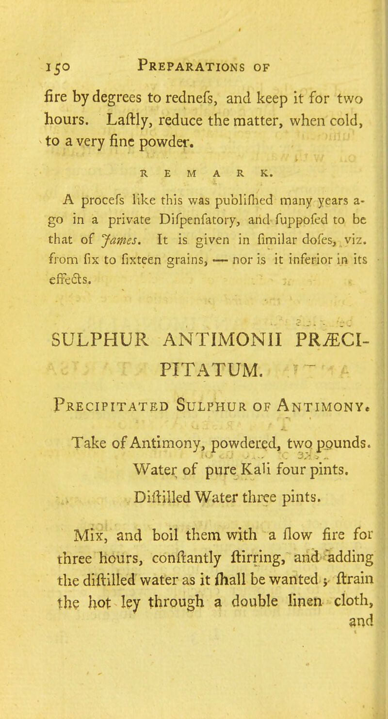 fire by degrees to rednefs, and keep it for two hours. Laftly, reduce the matter, when cold, to a very fine powder. REMARK. A procefs like this was publifhed many years a- go in a private Difpenfatory, and fuppofed to be that of James. It is given in fimilar dofes, ^viz. from fix to fixteen grains, nor is it inferior in its efieas. SULPHUR ANTIMONII PRiECI- PITATUM. - Precipitated Sulphur of ANTiMONYe Take of Antimony^ powdered, two ppunds. Water of pure Kali four pints, Diftilled Water three pints. Mix, and boil them with a flow fire for three hours, conftantly ftirring, and adding the diftilled water as it fhall be wanted j ftrain the hot ley through a double linen cloth. i