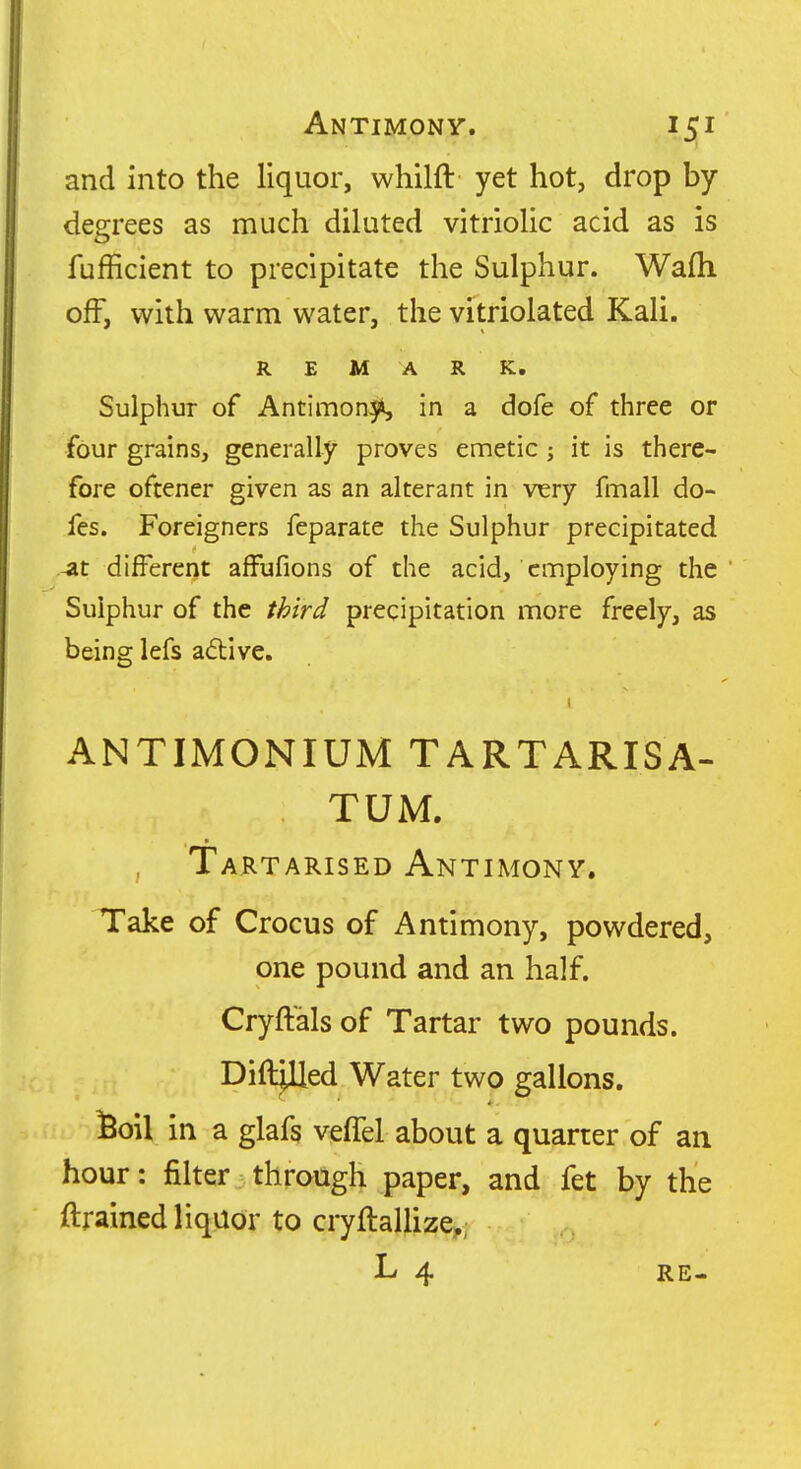 and into the liquor, whilft yet hot, drop by degrees as much diluted vitriolic acid as is fufficient to precipitate the Sulphur. Wafh off, with warm water, the vitriolated Kali. REMARK, Sulphur of Antimony in a dofe of three or four grains, generally proves emetic; it is there- fore oftener given as an alterant in very fmall do- fes. Foreigners feparate the Sulphur precipitated 4it different afFufions of the acid, employing the Sulphur of the third precipitation more freely, as being lefs a<5live. ANTIMONIUM TARTARISA- TUM. Tartarised Antimony. Take of Crocus of Antimony, powdered, one pound and an half. Cryftals of Tartar two pounds. Diddled Water two gallons. ^oil in a glafs vefTel about a quarter of an hour: filter through paper, and fet by the ftrained liquor to cryftallize,; L 4 RE-
