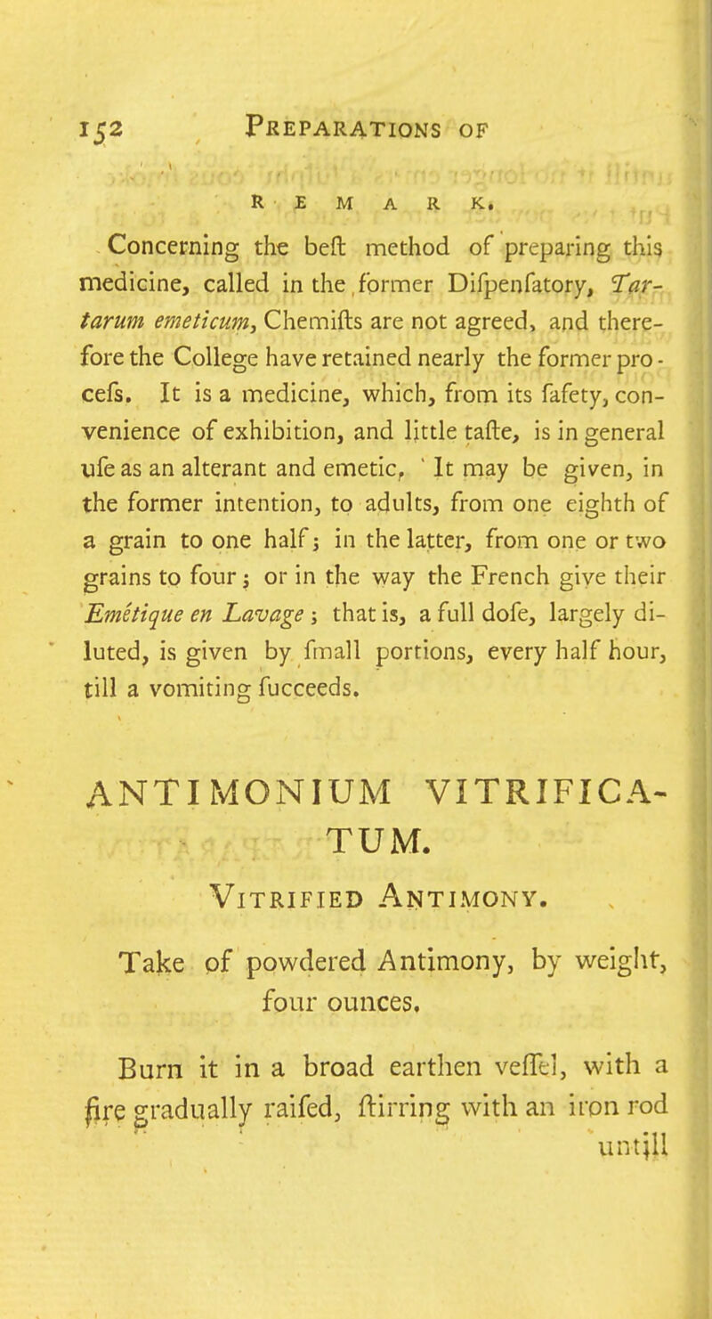 REMARK, J Concerning the beft method of preparing thi?. mediGine, called in the, former Difpenfatory, Tar- tarum emeticum, Chemifts are not agreed, and there-^ fore the College have retained nearly the former pro - cefs. It is a medicine, which, from its fafety, con- venience of exhibition, and Ijttle tafte, is in general life as an alterant and emetic, ' It may be given, in the former intention, to adults, from one eighth of a grain to one half j in the latter, from one or two grains to four j or in the way the French give their Emetique en Lavage ; that is, a full dofe, largely di- luted, is given by fmall portions, every half hour, till a vomiting fucceeds. ANTIMONIUM VITRIFICA- TUM. Vitrified Antimony. Take pf powdered Antimony, by weiglit, four ounces. Burn it in a broad earthen vefTei, with a lire gradually raifed, ftirring with an iron rod umjU