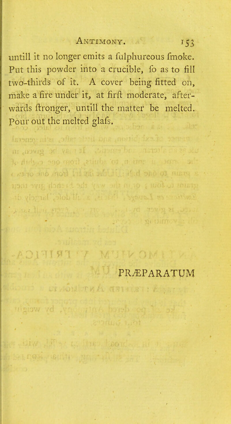 untill it no longer emits a falphureous fmoke. Put this powder into a crucible, fo as to fill two-thirds of it. A cover being fitted on, make a fire under it, at firft moderate, after- wards ftronger, untill the matter be melted. Pour out the melted glafs. PR^PARATUM