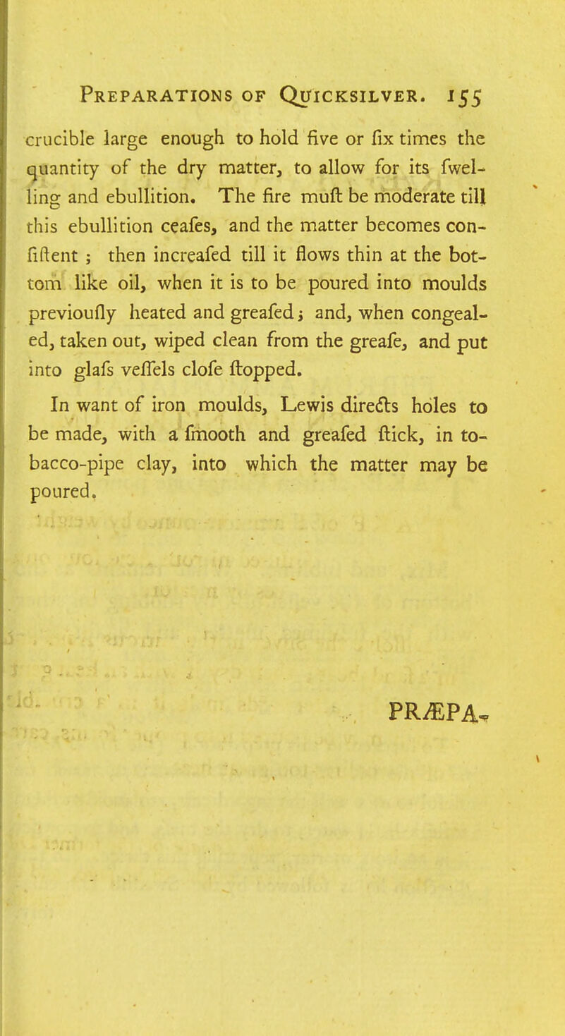 crucible large enough to hold five or fix times the (quantity of the dry matter, to allow for its fuel- ling and ebullition. The fire muft be rhoderate till this ebullition ceafes, and the matter becomes con- fiftent; then increafed till it flows thin at the bot- torh' like oil, when it is to be poured into moulds previoufly heated and greafed j and, when congeal- ed, taken out, wiped clean from the greafe, and put into glafs vefTels clofe flopped. In want of iron moulds, Lewis diredls holes to be made, with a fmooth and greafed flick, in to- bacco-pipe clay, into which the matter may be poured.