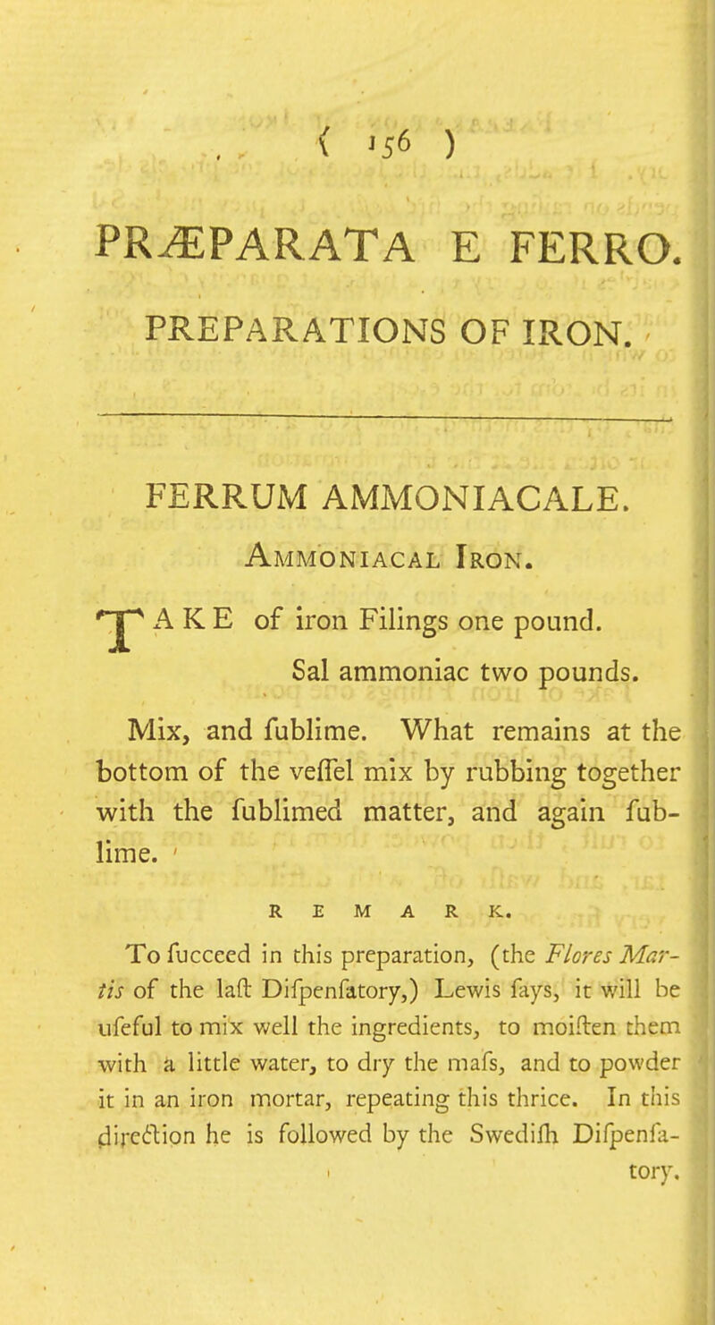 ( ^56 ) PR^PARATA E FERRO. PREPARATIONS OF IRON. FERRUM AMMONIACALE. Ammoniacal Iron. 'jp AKE of iron Filings one pound. Sal ammoniac two pounds. Mix, and fublime. What remains at the bottom of the veflel mix by rubbing together with the fublimed matter, and again fub- lime. ' REMARK. To fuccced in this preparation, (the Flores Mar- tis of the laft Difpenfatory,) Lewis fays, it will be ufeful to mix well the ingredients, to inoiften them with a little water, to dry the mafs, and to powder it in an iron mortar, repeating this thrice. In this fiiredlion he is followed by the Swedifli Difpenla- tory.