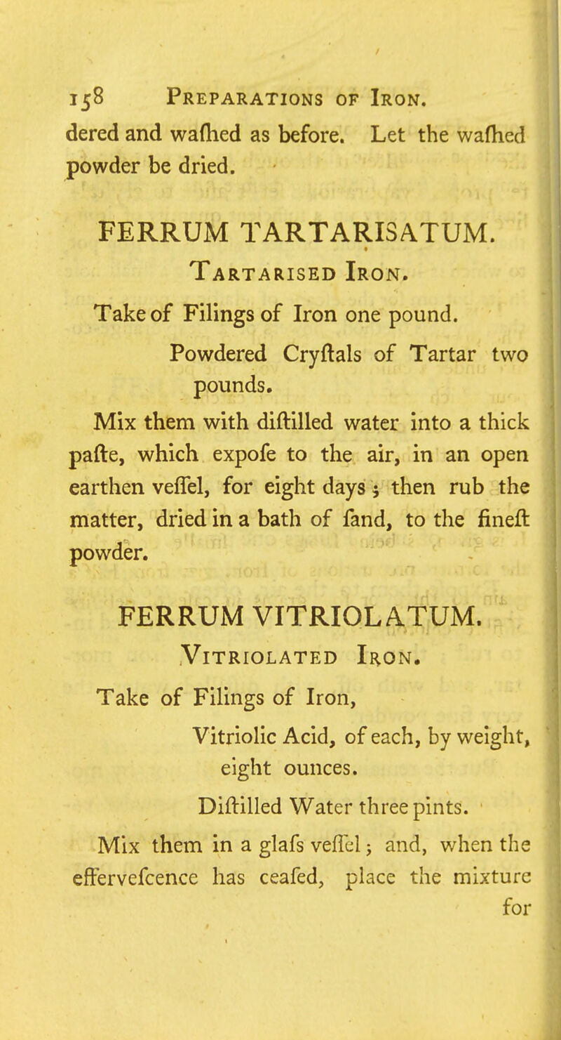 dered and waftied as before. Let the wafhed powder be dried. FERRUM TARTARI3ATUM. Tartarised Iron. Take of Filings of Iron one pound. Powdered Cryftals of Tartar two pounds. Mix them with diftilled water into a thick pafte, which expofe to the air, in an open earthen veflel, for eight days V then rub the matter, dried in a bath of fand, to the fineft powder. FERRUM VITRIOLA.TUM. VlTRIOLATED IrON. Take of Filings of Iron, Vitriolic Acid, of each, by weight, eight ounces. Diftilled Water three pints. Mix them in a glafs veffel j and, when the effervefcence has ceafed, place the mixture for