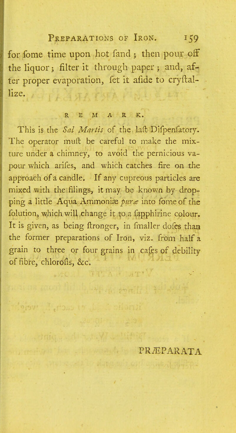 for fome time upon hot fand ; then pour off the liquor 3 filter it through paper ; and, af- ter proper evaporation, fet it afide to cryftal- lize. REMARK. This is the Sal Martis of the. laft Difpenfatory. The operator muft be careful to make the mix- ture under a chimney, to avoid the pernicious va- pour which arifes, and which catches fire on the approach of a candle. If any cupreous particles are mixed with the filings, it may be known by drop- ping a little Aqua Ammonise pur a into fome of the folution, w.hich will change it tfo a fapphirine colour. It is given, as being ftronger, in fmaller dofes than the former preparations of Iron, viz. from half a grain to three or four grains in cafes of debility of fibre, chlororis, &c. ' PR^PARATA