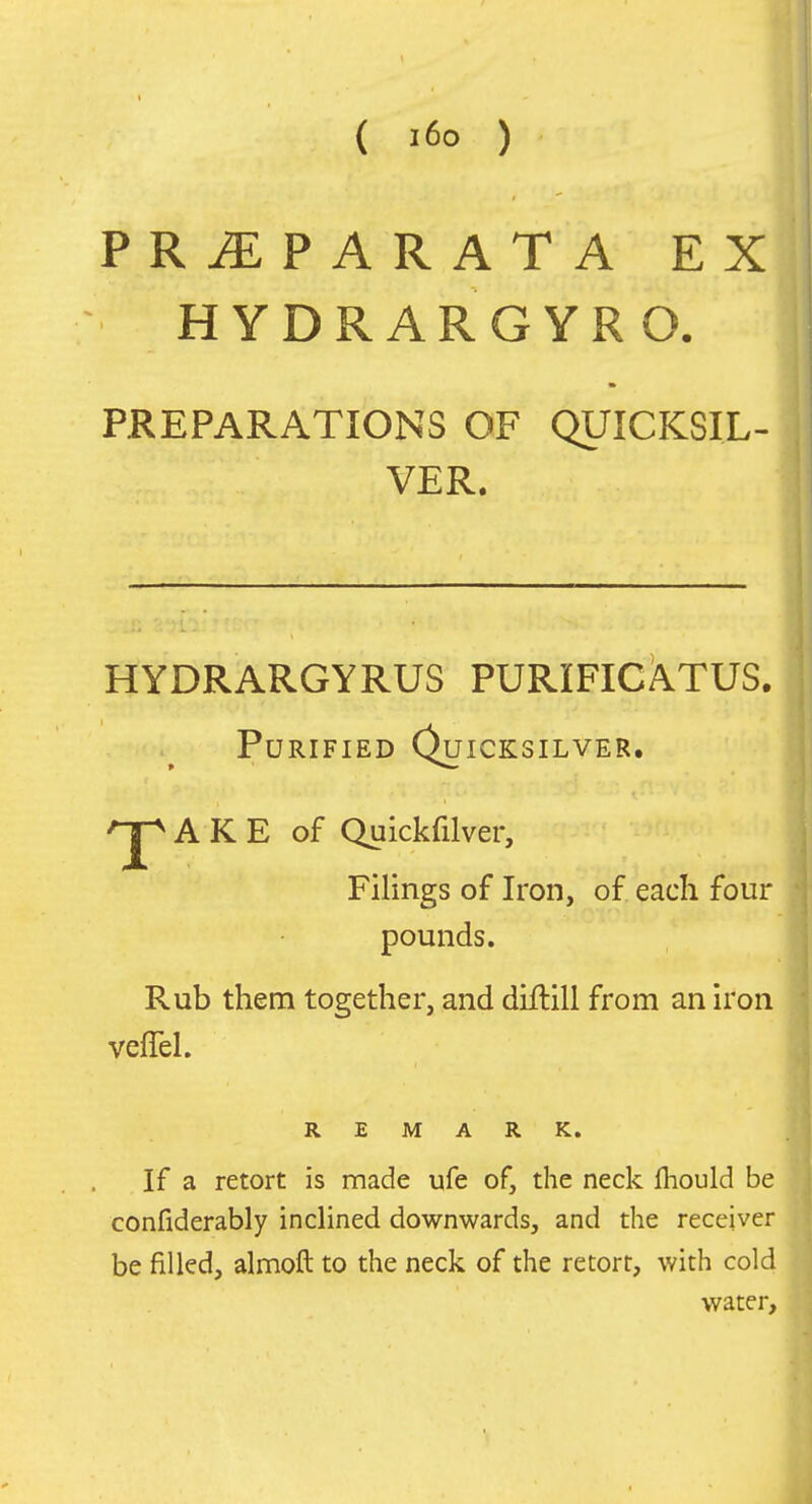 ( i6o ) PRiEPARATA EX HYDRARGYRO. PREPARATIONS OF QUICKSIL- VER. HYDRARGYRUS PURIFICATUS. Purified Quicksilver. A K E of Quickfilver, Filings of Iron, of each four pounds. Rub them together, and drftill from an iron vefTel. REMARK. If a retort is made ufe of, the neck Ihould be confiderably inclined downwards, and the receiver be filled, almoft to the neck of the retort, with cold water.