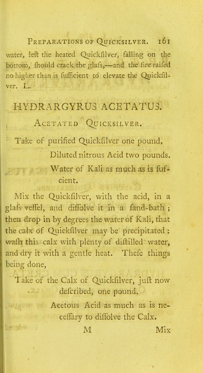 water, left the heated Qiiickfilver, falling on the bottom/ fliould crack the glafs,—-and the fire raifed no higher than is fufficient to elevate the Quickfil- ver. L,. HYDRARGYRUS ACETATU3. AcETATED Quicksilver. Take of purified Quickfilver one pound. Diluted nitrous Acid two pounds. Water of Kali as much as is fuf- cient. Mix the Quickfilver, with the acid, in a glafs-veffel, and diflblve it in a fand-bath ; then drop in by degrees the water of Kali, that the calx of Quickfilver may be precipitated : wafh this calx with plenty of diftilled water, and dry it with a gentle heat. Thefe things being done, ' iTake 'of the Calx of Quickfilver, juft now defcribed, one pound. Acetous Acid as much as is ne- ceflary to diffolve the Calx. M Mix