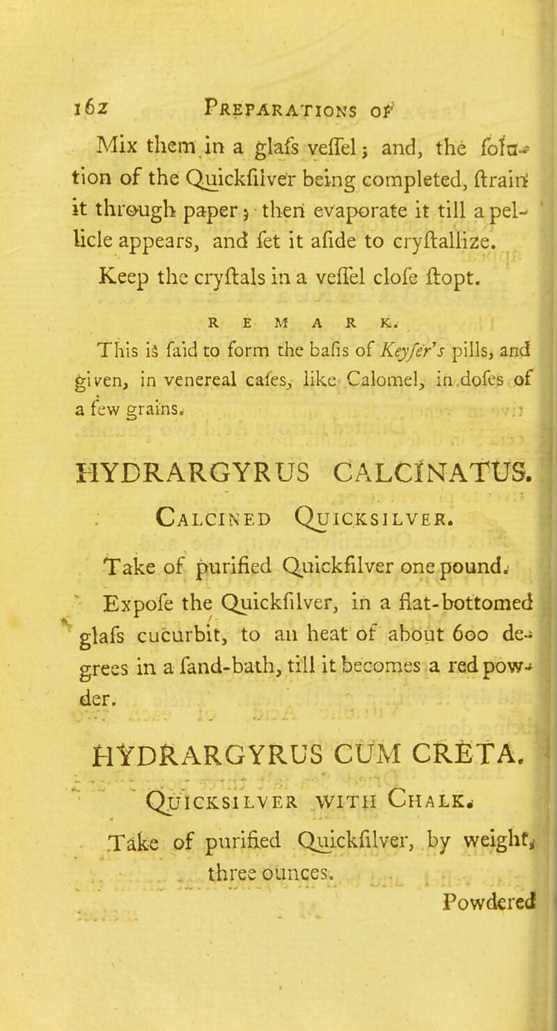 i6z Preparations of Mix them in a glafs veffelj and, the rota- tion of the Quickfiive'r being completed, ftrairi it through paper j then evaporate it till a pel-* licle appears, and fet it afide to cryftallize. Keep the cryftals in a velTel clofe ftopt. REMARK. This is faid to form the bafis of Keyfe/s pills, and gii^en, in venereal cafes, like-Calomel, in.dofes of a few grains. .: HYDRARGYRUS CALCIiNTATUS. Calcined Quicksilver. Take of purified Quickfilver one pound. Expofe the Quickfilver, in a fiat-bottomed ' glafs cucurbit, to an heat of about 6go de- grees in a fand-baih, till it becomes a red pow- der. HtDRARGYRUS CUM CRETA. Quicksilver with Chalk.- .Take of purified Quickfilver, by weighty three ounces. Powdered