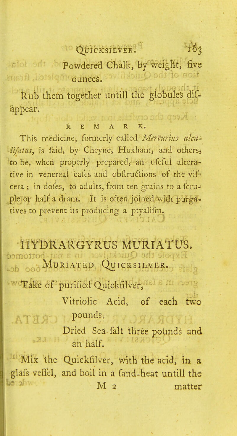 Powdered Chalky by'weigKt, five .',.■1 '1-i'-^ •'■*^.rt ounces. kub them tbgethef untill the globules dif- 'appear. REMARK. This medicine, formerly called Mer'curius alcd- iijatusy is faid, by Cheyne, Huxharrij arid others^ \o be, when properly prepared,- an ufefui altera- tive in venereal cafes and cbftrudlions of the vif- cera j in dofes, to adults, from ten grains to a fcru-^ pie of half a dram. It is often joined Vrdi |3ui-g!*-- tives to prevent its producing a ptyalifm. HYDRARGYRUS MXt'ftl'AtU^. D'^moJJf»d • ti;u i> ti. 'ij t>fn t; )b oob^^^^'^'^^^ QaiCKSIL-VER. ■' ^ake of 'puri&etf (^u^^^^ Vitriolic Acid, of each two ,ATaj; pounds. Dried Sea-fait three potinds and an half. * Mix the Quickfilver, with the acid, in a glafs veflel, and boil in a fand-heat untill the ^ ^' M 2 matter
