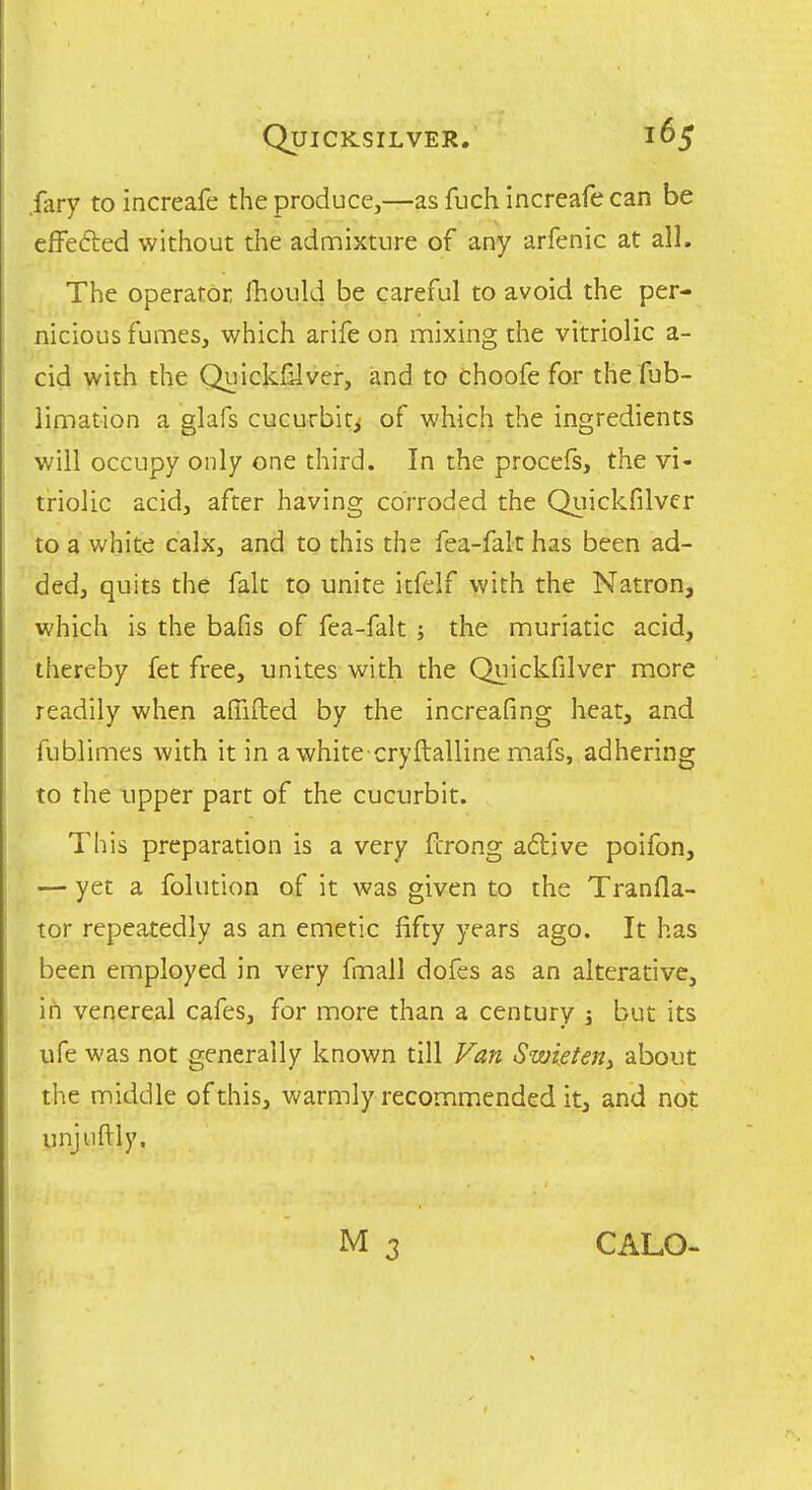 fliry to increafe the produce,—as fuch increafe can be efFefted without the admixture of any arfenic at all. The operator Ihould be careful to avoid the per- nicious fumes, which arifc on mixing the vitriolic a- cid with the Quickfilver, and to choofe for the fub- limation a glafs cucurbit^ of which the ingredients will occupy only one third. In the procefs, the vi- triolic acid, after having corroded the Quickfilver to a white calx, and to this the fea-falt has been ad- ded, quits the fait to unite itfelf with the Natron, which is the bafis of fea-falt ; the muriatic acid, thereby fet free, unites with the Quickfilver more readily when aflifted by the increafing heat, and fublimes with it in awhite cryftalline mafs, adhering to the xipper part of the cucurbit. This preparation is a very fcrong adljve poifon, — yet a folution of it was given to the Tranfla- tor repeatedly as an emetic fifty years ago. It has been employed in very fmall dofes as an alterative, in venereal cafes, for more than a century ^ but its life was not generally known till Van Swietetiy about the middle of this, warmly recommended it, and not unjuftly. CALO-