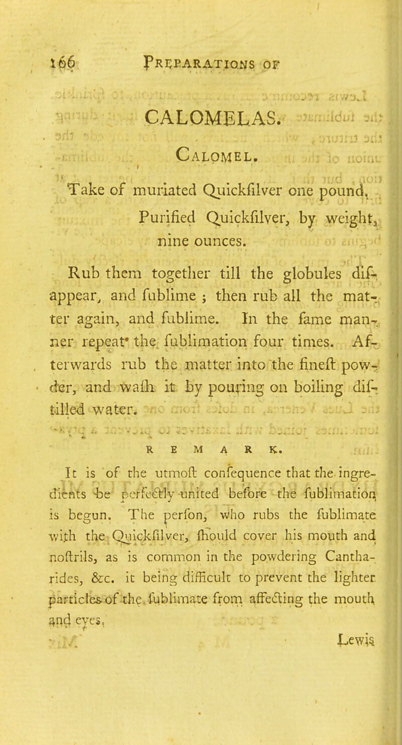 I 1^6 I'rcparatio.ns of CALOMELAS. idol Calomel. Take of muriated Quickfilver one younc^^ Purified Quickfilver, by weightji) nine ounces. * Rub them together till the globules dif-, appear, and fublime j then rub all the mat- ter again, and fublime. In the fame man-^, ner? repeat* the, fablimation four times. Af-o terwards rub the matter into the fineft pow^ dBr,> wd^^^a£b it Jay poudng Oiia boiling dif-: water. ' ' '■ . : '? R M ARK. It is of the utmoft confequence that the ingre- dicrtits 4)e- perfeQ:iy-united before the fublimation(' is begun. The perfon, who rubs the fublimatc wi]th the - Quickfilver, Ihould cover his mouth and noftrils, as is common in the powdering Cantha- rides, &c. it being difficult to prevent the lighter. particl'es.-of4:he.fublimaLe frorn afFedting the mouth ^n^ eves,