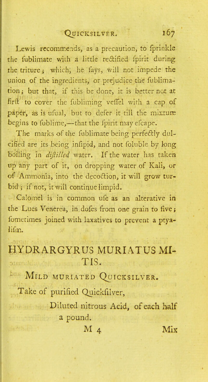 Lewis recommends, as a precaution, to Iprinkle ihe fublimate with a little re6t:ified fpirit during the triture; which, he fays, will not impede the union of the ingredients, or prejudice the fublima- tion; but that, if this be done, it is better not at firft to coyer the fubliming velTel with a cap of paper, as is ufual, but to defer it till the mixture begins to fublime,—that the fpirit may efcape. The marks of the fublimate being perfeftly dul- cified are jts being infipid, and not foluble by long Bcining In dijiilkd water. If the water has taken np any part of it, on dropping water of Kali, or of Ammonia, into the decoflion, it will grow tur- bid; if not, it will continue limpid. Calomel is in common ufe as an alterative in the Lues Venerea, in dofes from one grain to five; fometimes joined with laxatives to prevent a ptya- iifm. EYDRARGYRUS MURIATUS MI- TIS. ^ Mild muriated Quicksilver. .Take of purified Quickfilver, Diluted nitrous Acid, of each half a pound. M 4 Mix