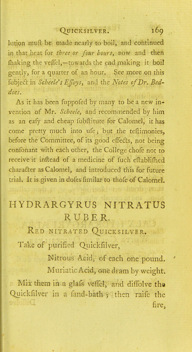 lution muft be made nearly to boil, and continued in that.iieat for ihrce or four hours^ now and then ftiaking the veffel,—towards the end snaking it boil gently, for a quarter of an hour. See more on this fubjeft in Scheele's EJfays, and the Notes of Dr. Bed- does. As it has been fuppofed by many to be a new in- vention of Mr. Scheeky and recommended by him as an eafy and cheap fubftitute for Calomel, it has come pretty much into ufe; but the teftimonies, before the Committee, of its good effedts, not being confonant with each other, the College chofe not to receive it inftead of a medicine of fuch eftablifiied charafter as Calomel, and introduced this for future trial. It is given in dofes fimilar to thofe of Calomel, HYDRARGYRUS NITRATUS RUBER. Red nitrated Quicksilver. Take of purified Quickfilver, Nitrous Acid, of each one pound. Muriatic Acid, one di am by vi^eiglit. Mix tliem in a glafs veffel, and diflblve tha Quickfilver in a fand-bath 5 then raife the fire.