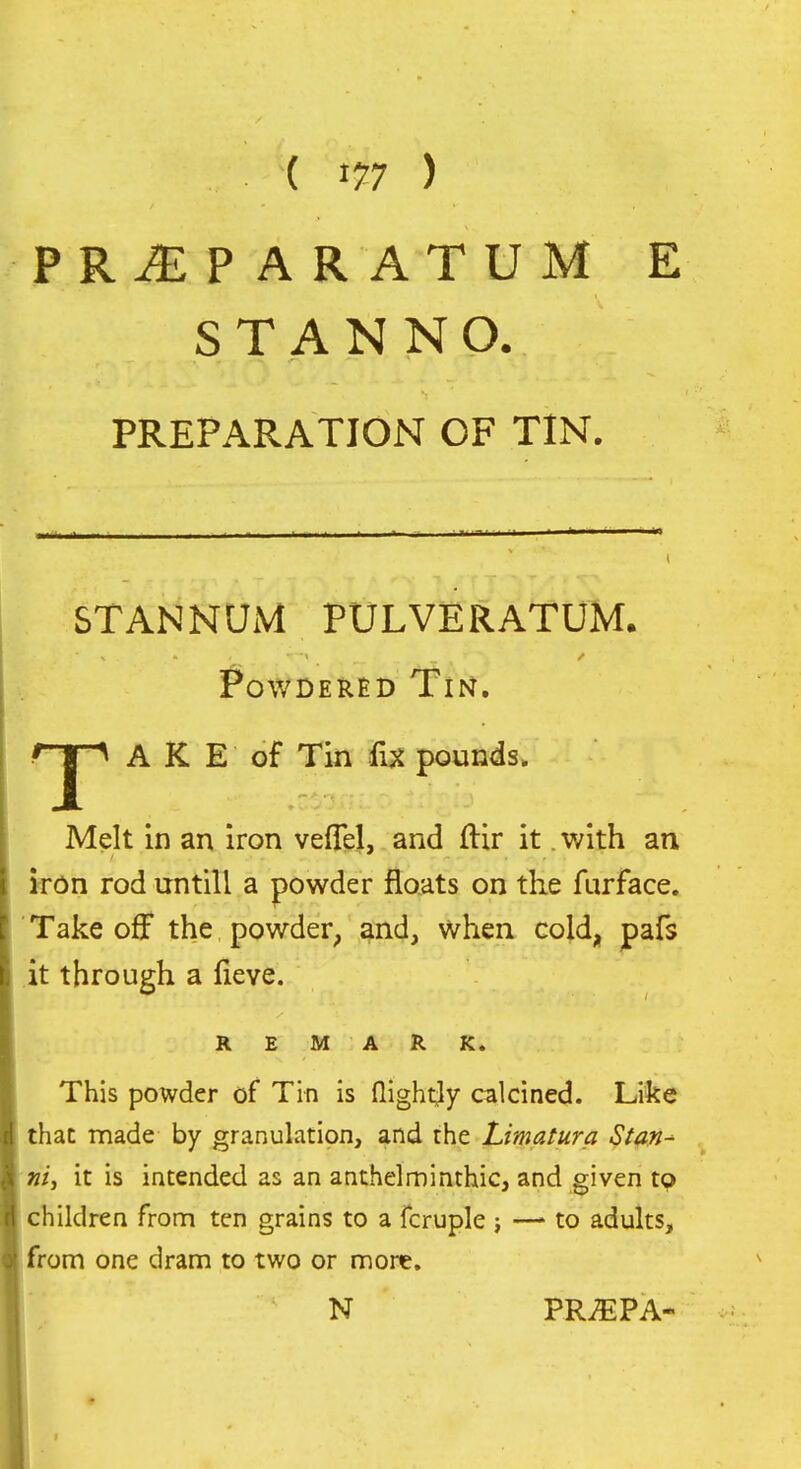 ( ^11 ) PR^PARATUM E S T A N N O. PREPARATION OF TIN. STANNUM PULVERATUM. Powdered Tin. rj^ A K E of Tin fix pounds. Melt in an iron vefTel, and ftir it. with an k*dn rod untill a powder floats on the furface. Take off the powder, and, when cold, pafs it through a fieve. REMARK. This powder of Tin is (lightly calcined. Like that made by granulation, and the Limatura Stan^ ntj it is intended as an anthelminthic, and given to children from ten grains to a fcruple ; —> to adults, from one dram to two or more. N PRiEPA-