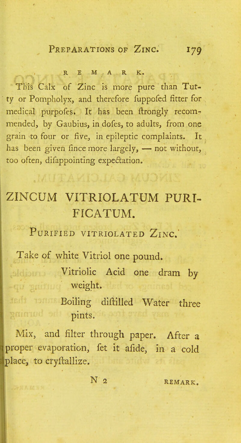 , REMARK. This Calx of Zinc is more pure than Tut- ty or Pompholyx, and therefore fuppofed fitter for medical purpofes. It has been ftrongly recom- mended, by Gaubius, in dofes, to adults, from one grain to four or five, in epileptic complaints. It has been given fince more largely, — not without, too often, difappointing expeftation. ZINCUM VITRIOLATUM PURT- FICATUM. Purified vitriolated Zinc' Take of white Vitriol one pound. Vitriolic Acid one dram by- weight. Boiling diftilled Water three pints. Mix, and filter through paper. After a proper evaporation, fet it afide, in a cold place, to cryftallize. i N 2 REMARK.