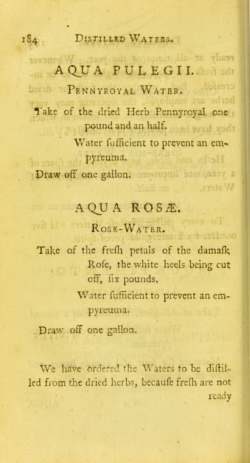 AQUA PULEGIL Pennyroyal Water. Take of the dried Herb Pennyroyal one > pound and an half. Water fufficient to prevent an en^-* pyreuma, ; Draw off one gallon, AQUA ROSS. Rose-Water. Take of the frefla petals of the damalk Rofe, the white heels being cut off, fix pounds. Water fufHclentto prevent an em- pyreuma. Draw off qne gallon. We h'ave ordered the Waters to be diftit- led from the dried herbs, becaufe frefli are not ready