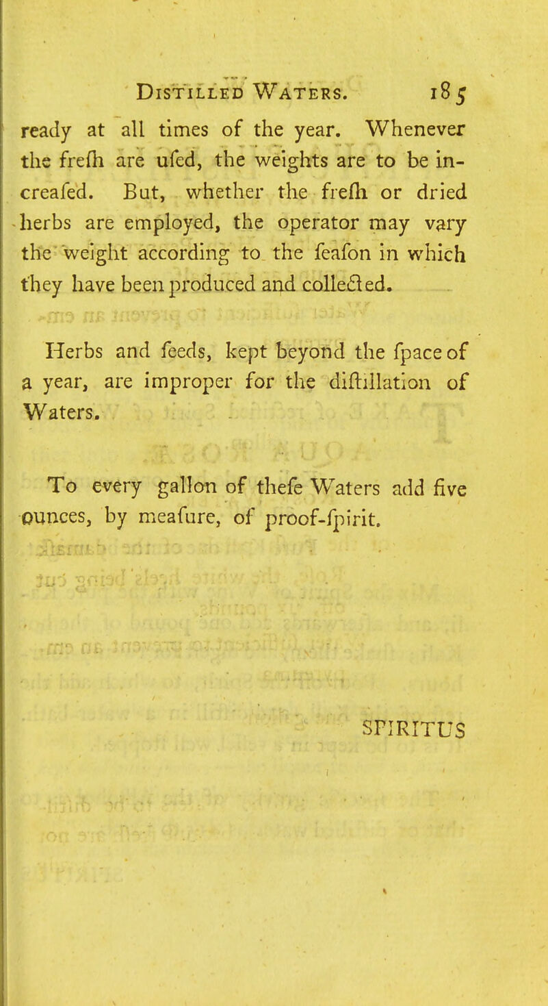 ready at all times of the year. Whenever the frefh are ufed, the weights are to be in- creafed. But, whether the frefli or dried ^ herbs are employed, the operator may vary the  weight according to the feafon in which they have been produced and colle6led. Herbs and feeds, kept beyofid the fpace of a year, are improper for the diftillation of Waters. To every gallon of thefe Waters add five ounces, by meafure, of proof-fpirit.