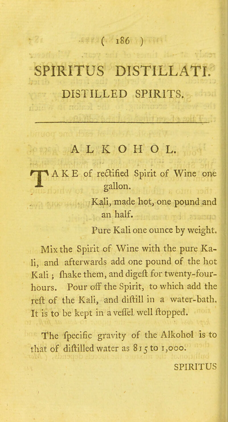 SPIRITUS DISTILLATL' DISTILLED SPIRITS. A L K O H O L. TA K E of rectified Spirit of Wine one gallon. Kali, made hot, one pound and an half. j Pure Kali one ounce by weight. Mix the Spirit of Wine with the pure Ka- li, and afterwards add one pound of the hot Kali; fhake them, and digeft for twenty-four- hours. Pour off the Spirit, to which add the reft of the Kali, and diftill in a water-bath. It is to be kept in aveffel well ftopped. The fpecific gravity of the Alkohol is to that of diftilled water as 815 to 1,000.