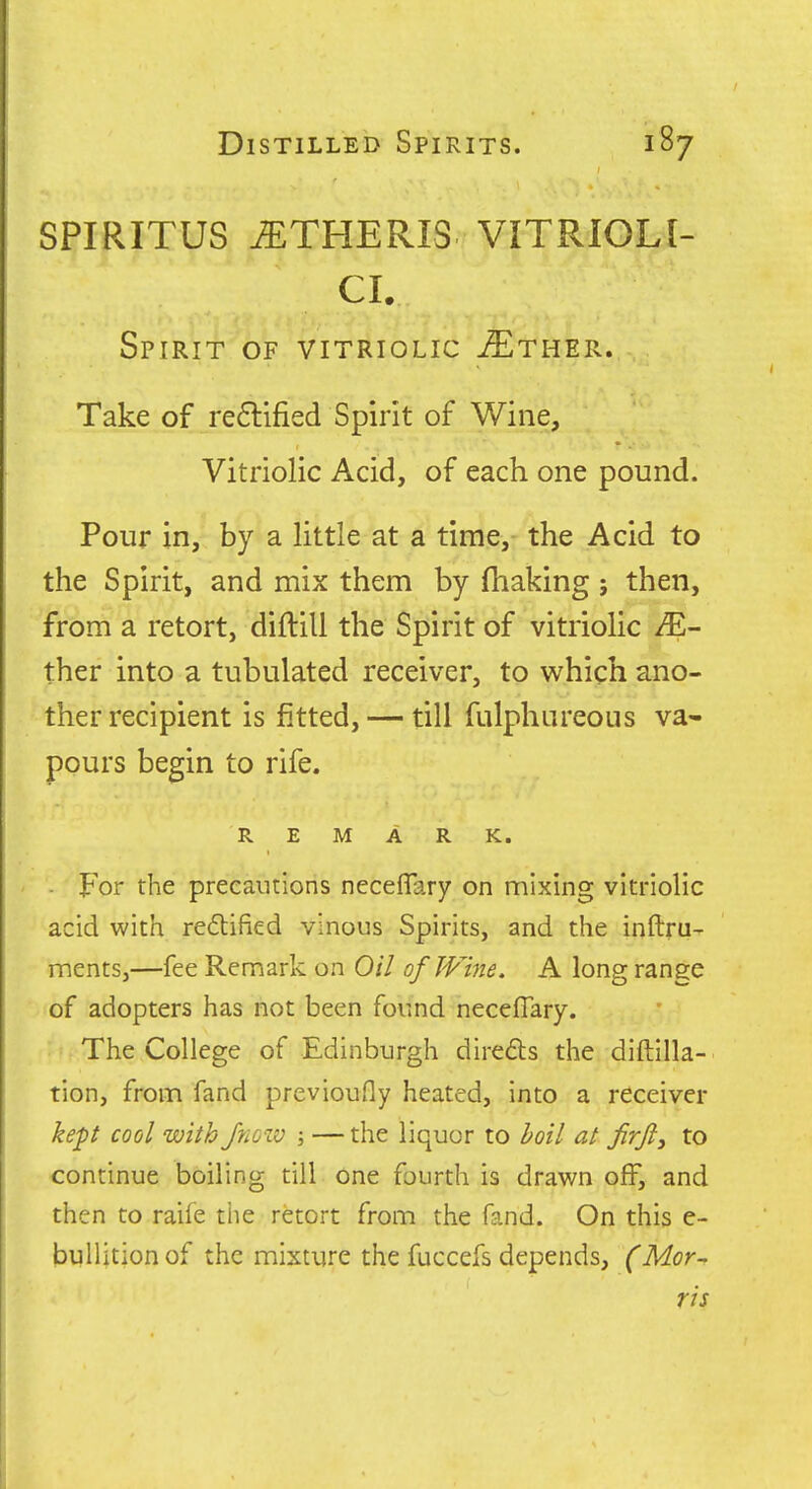 SPIRITUS iETHERIS VITRIOLI- CL Spirit of vitriolic ^ther. Take of re6lified Spirit of Wine, Vitriolic Acid, of each one pound. Pour in, by a little at a time, the Acid to the Spirit, and mix them by fhaking; then, from a retort, diftill the Spirit of vitriolic ther into a tubulated receiver, to which ano- ther recipient is fitted, — till fulphureous va- pours begin to rife. REMARK. - For the precautions neceffary on mixing vitriolic acid with reflified vinous Spirits, and the inftru- ments,—fee Remark on Oil ofTVme. A long range of adopters has not been found neceflary. The College of Edinburgh direds the diftilla- tion, from fand previoufly heated, into a receiver kept cool with Jno-iv ; — the liquor to boil at Jirjl, to continue boiling till one fourth is drawn off, and then to raife tiie retort from the fand. On this c- bullitionof the mixture the fuccefs depends, (Mor- ris