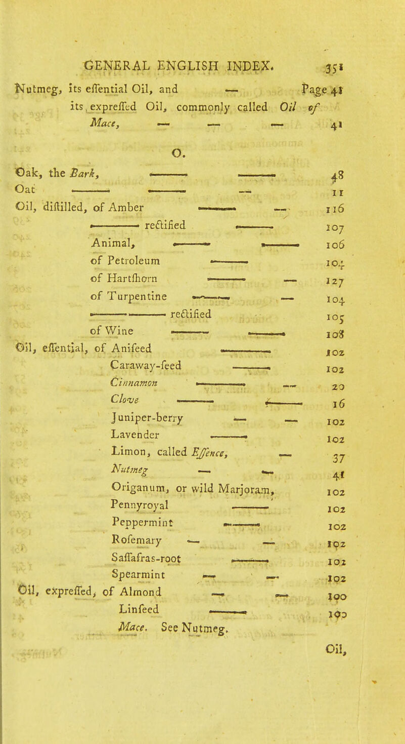 Kutmeg, its efTential Oil, and — Page 4I its, expreflijd Oil, commonly called Oil of Mace, «— ^ j^i O. Oak, the Sark, ■ ^ ^ ■ Oat — II Oil, diftilled, of Amber ■ — 116 » ■ reftified — . 107 Animal, — ■ 106 of Petroleum - 104. of Hartfharn ■ _ 127 of Turpentine —^. -..^ iq^^ ■' reftiiied 105 of Wine ■ log Oil, elTential, of Anifeed . _ Caraway-feed • ^ 102 Cinnamon »■ ■ 20 Clo^s f—. 16 Juniper-beny ~ — 102 Lavender - ■ Limon, called EJence, ^7 Nutmeg — ^ Origanum, or wild Marjoram, 102 Pennyroyal —' 102 Peppermint —— 1^2 Rofemary — i^j, Saffafras-roof , igj Spearmint — ^ IQZ 'Oil, exprefled^ of Almond Lin feed Mace. See Nutmeg, Oil,