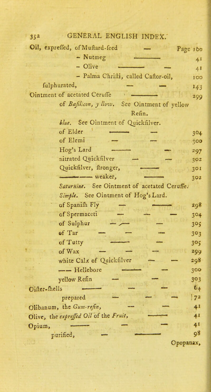 Oil, exprefled, of Muftard-feed — Page i6c * Nutmeg . . 4, - Olive —. 41 - Palma Chriiti, called Caftor-oil, 100 fulphurated, — — H3 Ointment of acetated Ceruffe ■ 299 of Bajilicon, y lloixi. See Ointment of yellow Refin. blue. See Ointment of Quickfilver. of Elder ' ■ ■ —- 364 of Elemi — — 300 Hog's Lard • — —» 297 nitrated Quickfilver — ~ 30Z Quickfilver, ftrongCr, » 301 ■ . weakel, ■ 302 Saturht»e. See Ointment of acetated CerufTc. Simple. See Ointment of Hog's Lard, of Spanifh Fly <— - ■ — 298 of Spermaceti 304 of Sulphur X— — 305 of Tar — — — 303 ofTutty — 305 of Wax — — — 299 white Calx of Quickfilver — 298 —— Hellebore ■ ' ■ - — 300 yellow Refin —• — 303 Oiller-fhells • — ~ 64 prepared — ! 7^ Olibanum, the Gum-rejln, — — 41 Olive, the exfrejfed Oil of the Fruit, ■ ■   4' Opium, — — 41 purified, — — • 9^ Opopanax,
