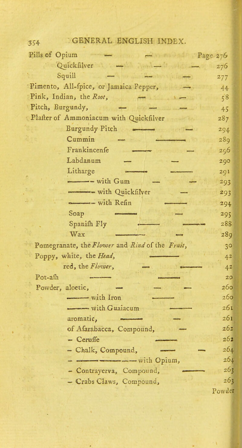 Pills of Opium ~ .— Page 276 Quickfilver ~ — — 276 Squill — — — 277 Pimento, All-fpice, or Jamaica Pepper, ^4 Pink, Indian, t\veRoot, — ^ 58 Pitch, Burgundy, — — — 45 Plafterof Aramoniacum with Quickfilver 287 Burgundy Pitch ■ ■ — 294 Cummin — . 289 Frankincenfe . — 296 Labdanam — — 290 Litharge ■ ■■ ■ ■ 291  ■ with Gum — — 293 ——— with Quickfilver — 293  with Refin < 294 Soap ■ ■ — 295 SpanifliFIy • 28S Wax ■ ■■- ■ « 289 Pomegranate, the FJonver and iJzWof the Frait, 30 Poppy, white, the Head, 42 re6f the Fl(nver, — mi ■' 42 Pot-alh 20 Powder, alpetic, — — — 260 • with Iron —■ 260 -———with Gualacum -■■ ■ 261 aromatic^ — 261 of Aferabacca, Compound, — 262 - CerulTe . 262 - Chalk, Compound, —— — 264 - -with Opium, 264 - Contrayerva, Compound, ■ 263 - Crabs Claws, Compound, 263 Powilcr