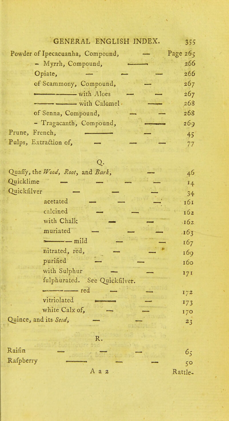 Powder of Ipecacuanha, Compound, — Page 265 - Myrrh, Compound, • 266 Opiate, — — — 266 of Scammony, Compound, — 267 ■ with Aloes — — 267  ■ with Calomel ■ —— 268 of Senna, Compound, —• — 268 - Tragacanth, Compound, 1 , i. ■ 269 Prune, French, ■ — 45 ' Pulps, Extraftion of, —- — ^7 QuafTy, the Wood, Root, and Bark, — 46 Quicklime — — — — 14 Quickfilver — — — 34 acetated — — — 161 calcined — —. 162 with Chalk — — ,162. muriated — —- — ,163 ■« — mild — — 167 nitrated, red, -— — purified — — j6o with Sulphur — i^i fulphurated. See Quickfilver. -~ red — — 172 vitriolated 1 ■ — 1^3 white Calx of, —. — 170 Quince, and its Seed, — — 23 R. Raifin — — ^ 5^ ^afp berry » ■ . .. — „ A a 2 Rattle-