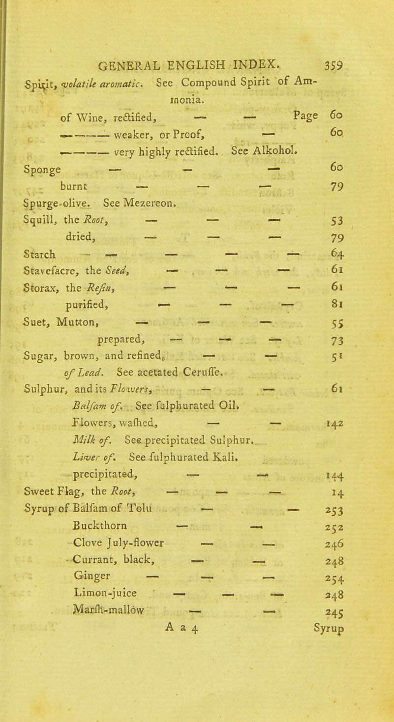 Spirit, volatile aromatic. See Compound Spirit of Am- monia. of Wine, reaified, — — Page 60 —■ weaker, or Proof, —- 60, — very highly redlificd. See Alkohol. Sponge — — — 60 burnt — — — 79 Spurge-olive. See Mezereon. Squill, the Rooty — — — 53 dried, — — — 79 Starch - — — — — 64 Stavefacre, the Seeii, — . ~ — 61 Storax, the Rejint — — — 61 purified, — — 81 5uet, Mutton, — — — 55 prepared, — — — 73 Sugar, brown, and refined^. — — 51 of Lead. See acetated Cerufle. Sulphur, and its J/exufrj, — — 61 Bal/am of. See fulphurated Oil. flowers, waflied, — — 142 Milk of See precipitated Sulphur.. Li'ver of. See fulphurated Kali, precipitated, — — 144 Sweet Flag, the Root^ — — — 14 Syrup of Balfam of Tola -— — 253 Buckthorn — — 252 Clove July-flower —- — 246 • Currant, black, — 248 Ginger — — — 254 Limon-juice — — — 348 Marfh-mallovv — — 245 A a 4 Syrup