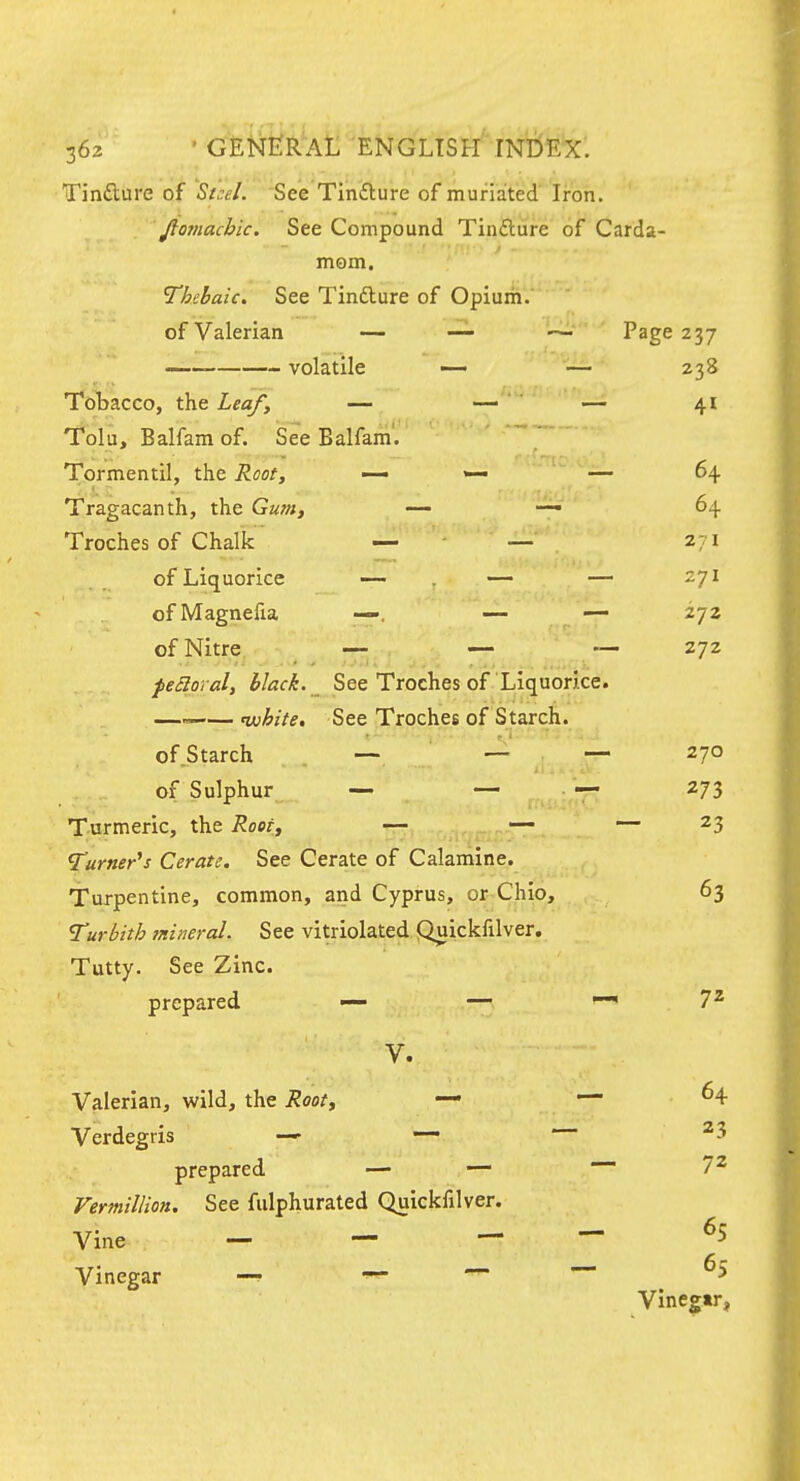 Tinfture of St.:el. See Tinfture of muriated Iron. . ' fio7nachic. See Compound Tinfture of Carda- mom. Thebaic. See Tindlure of Opium. of Valerian — — ~ Page 237 — volatile — — 238 Tobacco, the Leafy — — — 41 Tolu, Balfamof. See Balfam. Tormentil, the Root, — — — 64 Tragacanth, the Gum, — — 64 Troches of Chalk' — - — 271 of Liquorice ~ . — — 271 ofMagnefia —. — — 272 of Nitre — — — 272 feSloral, hlack. See Troches of Liquorice. —^— ^hite. See Troches of Starch, of Starch —- ' —* ^7° of Sulphur — — — 273 Turmeric, the Root, — — — 23 Turner's Cerate. See Cerate of Calamine. Turpentine, common, and Cyprus, or Chio, 63 Turbith mineral. See vitriolated Quickfilver. Tutty. See Zinc. prepared — — ^72 V. Valerian, wild, the Root, — — 64 Verdegris — — ^3 prepared — — --72 Vermillion. See fulphurated Quickfilver. Vine — — ~ Vinegar —? — 65 65 Vine^ tr *