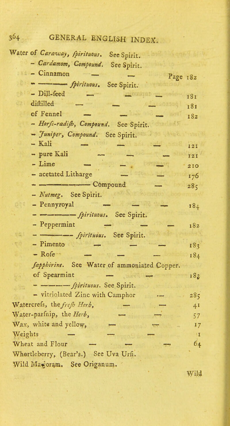 Water of Caraiuay, fpirituous. See Spirit. - Cardamom, Compound. See Spirit. - Cinnamon - _ Page ^gz  —— fpirituous. See Spirit. - Dili-feed i« ^ diftilled — «« _^ jgi of Fennel — «_ ^ j - Harfe-radijh, Compound. See Spirit. - Junipert Compound. See Spirit. - Kali — _ J2X - pure Kali — —, — izi - Lime — , «_ 210 - acetated Litharge — i-,6 —__, Cbmpound — 285 - Nutmeg. See Spirit. - Pennyroyal — — — 184. - —— fpirituous. See Spirit. - Peppermint — 182 - ' fpirituous. See Spirit. - Pimento — — — jg^ - Rofe — — — 184 fapphirine. See Water of ammoniated Copper. of Spearmint — 182 fpirituous. See Spirit. - vitriolated Zinc with Camphor — 285 Watercrefs, thefrejh Herb, — 41 Water-parfnip, the Herb, — —f' 57 Wax, whit« and yello^, — 17 Weights — —• — l Wheat and Flour _ — 64. Whertleberry, (Bear's.) See Uva Urfi. Wild Maigor^m, See Origanum. Wild