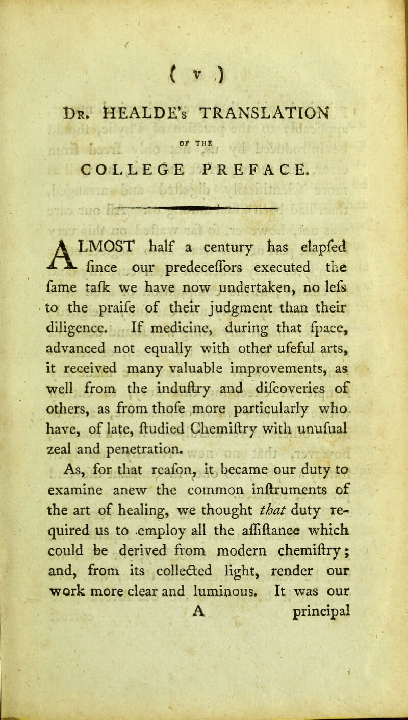 Dr. KEALDE’s TRANSLATION COLLEGE PREFACE. LMOST half a century has elapfed fmce oqr predeceflors executed the fame talk we have now undertaken, no lefs to the praife of their judgment than their diligence. If medicine, during that fpace, advanced not equally with other ufeful arts, it received many valuable improvements, as well from the induftry and difcoveries of others, as from thofe more particularly who have, of late, ftudied Chemiftry with unufual zeal and penetration. As, for that reafon, it became our duty to examine anew the common inftruments of the art of healing, we thought that duty re- quired us to employ all the afliftane« which could be derived from modern chemiftry; and, from its collected light, render our work more clear and luminous. It was our A principal