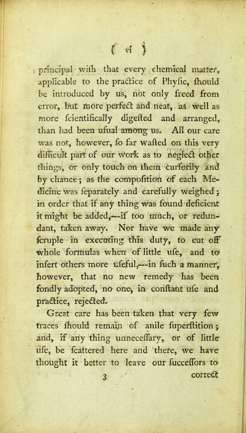 ( ri } principal with that every chemical matter, applicable to the practice of Phyfic, fhould be introduced by us, not only freed from error, but more perfect and neat, as well as more fcientifically digefted and arranged, than had been ufual among u-Sr All our care was not, however, fo far wafted on this very difficult part of our work as to negfedt other things, or only touch on them Curforily and by chance; as the compofition of each Me- dicine was feparately and carefully weighed j in order that if any thing was found deficient it might be added,—if too much, or redun- dant, taken away. Nor have we made any fcruple in executing this duty, to eut off whole formulas when of little ufe, and to infert others more ufeful,—in fuch a manner, however, that no new remedy has been fondly adopted, no one, in conftant ufe and practice, rejedted. Great care has been taken that very few traces fhould remain of anile fuperftition; and, if any thing unneceffary, or of little' ufe, be fcattered here and there, we have thought it better to leave our fucceffors to •2 • corredfc