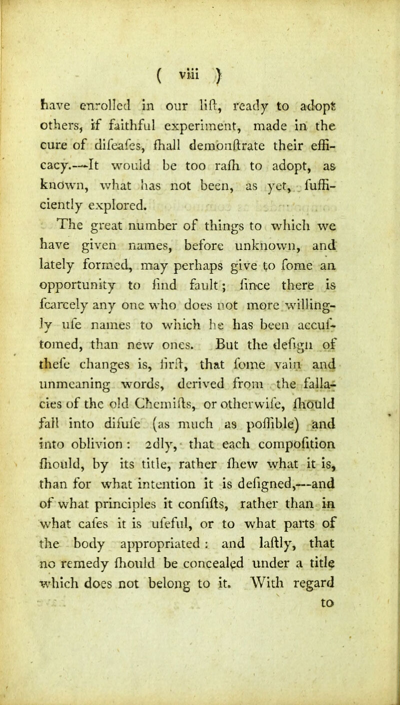 ( vi-ii } have enrolled in our lift, ready to adopt others, if faithful experiment, made in the cure of difeafes, fhall demonftrate their effi- cacy.—It would be too raffi to adopt, as known, what has not been, as yet, fuffi- ciently explored. The great number of things to which we have given names, before unknown, and lately formed, may perhaps give to fome an opportunity to find fault; fince there is fcarcely any one who does not more willing- ly ufe names to which he has been aecuf- tomed, than new ones. But the deftgn of thefe changes is, ft rid, that fome vain and unmeaning words, derived from the falla- cies of the old Chemifts, or otherwife, lhould fall into diful'e (as much as poffible) and into oblivion : 2dly, that each compofition fhould, by its title, rather fhew what it is, than for what intention it is defigned,—and of what principles it conftfts, rather than in what cafes it is ufeful, or to what parts of the body appropriated : and laftly, that no remedy fhould be concealed under a title which does not belong to it. With regard to