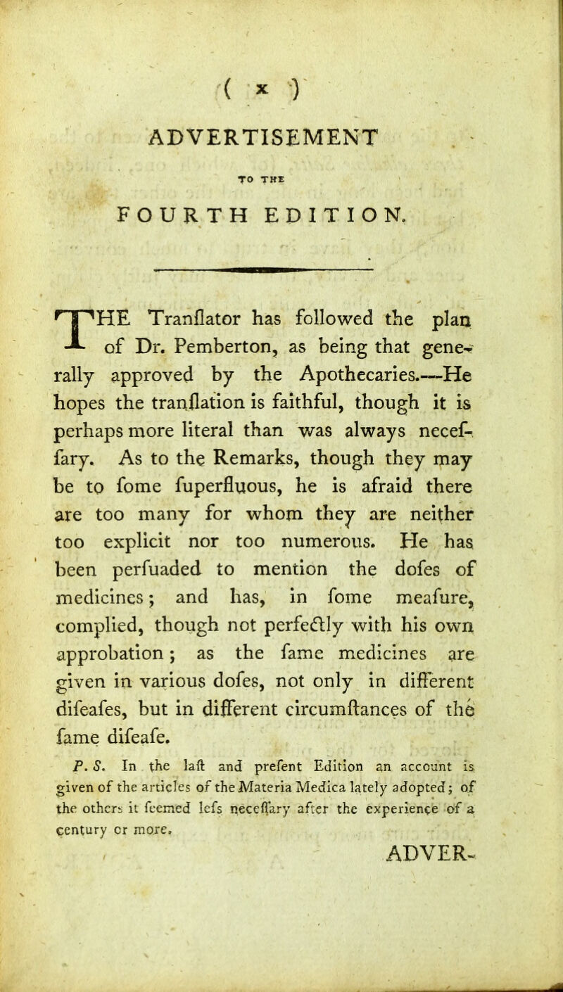 ( * ) ADVERTISEMENT FOURTH EDITION, HE Tranflator has followed the plan of Dr. Pemberton, as being that gene-* rally approved by the Apothecaries.—He hopes the tranflation is faithful, though it is perhaps more literal than was always necef- fary. As to the Remarks, though they may be to fome fuperfluous, he is afraid there are too many for whom they are neither too explicit nor too numerous. He has been perfuaded to mention the dofes of medicines; and has, in fome meafure, complied, though not perfectly with his own approbation; as the fame medicines are given in various dofes, not only in different difeafes, but in different circumftances of thb fame difeafe. P. S. In the laft and prefent Edition an account is, given of the articles of the Materia Medica lately adopted; of the others it feemed lefs necefiary after the experience of a century cr more. ADVER-