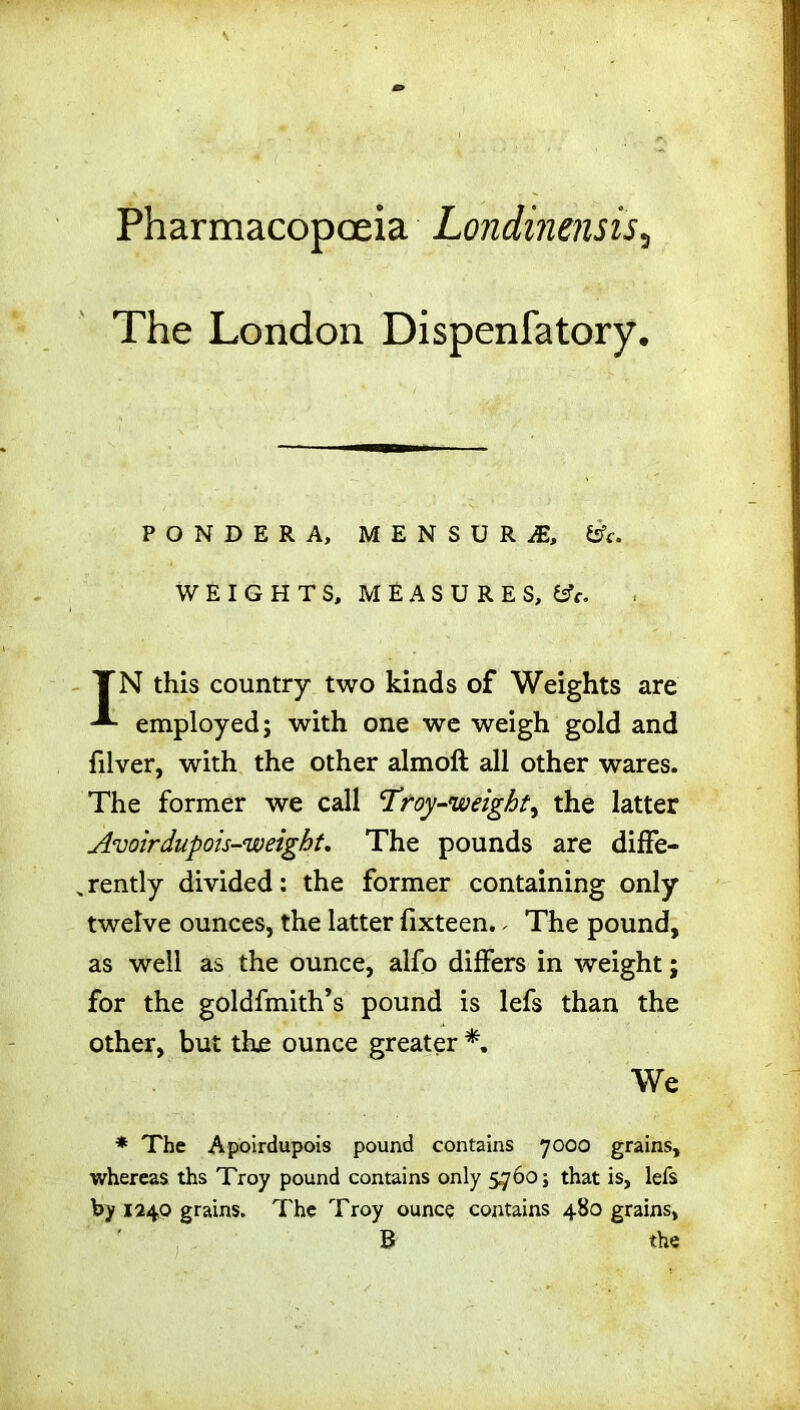 Pharmacopoeia Londinensis3 The London Dispenfatory. PONDERA, MENSURiE, &c. WEIGHTS, MEASURES, &c. TN this country two kinds of Weights are employed; with one we weigh gold and filver, with the other almoft all other wares. The former we call Troy-weighty the latter Avoirdupois-weight. The pounds are diffe- rently divided: the former containing only twelve ounces, the latter lixteen. - The pound, as well as the ounce, alfo differs in weight; for the goldfmith’s pound is lefs than the other, but the ounce greater *. We * The Apoirdupois pound contains 7000 grains, whereas ths Troy pound contains only 5760; that is, lefs by 1240 grains. The Troy ounce contains 480 grains, B the