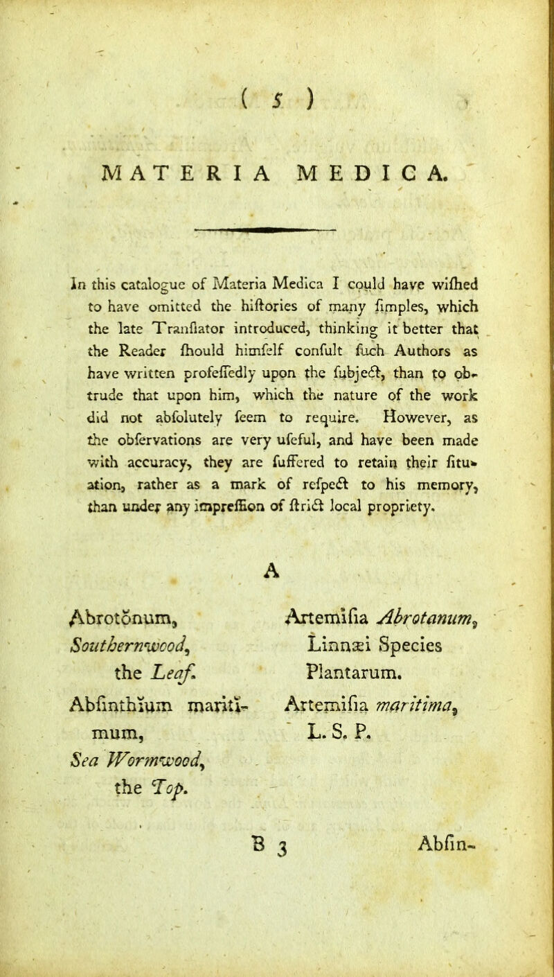 MATERIA MEDIC A. In this catalogue of Materia Medica I could have wiftied to have omitted the hiftories of many fimples, which the late Tranfiator introduced, thinking it better that the Reader fhould himfelf confult fuch Authors as have written profelTedly upon the fubjedf, than to ob- trude that upon him, which the nature of the work did not abfolutely feem to require. However, as the obfervations are very ufeful, and have been made with accuracy, they are fuffered to retain their fitu* ation, rather as a mark of rcfpcff to his memory, than under any impreffion of ftrlet local propriety. A Abrotonum, Southernwood^ the Leaf. Abfmthium marit^ mum, Sea Wormwood) the Lop. Artemifia Abrotanum, Linnsei Species Plantarum. Artemifia mar it im a, L. S. P.