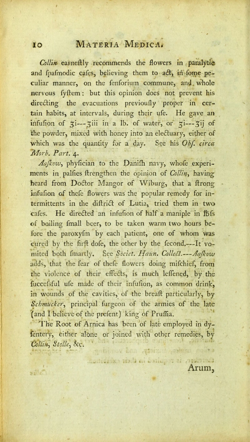 Collin earneftly recommends the flowers in paralytic and fpafmodic cafes, believing them to adt, in fome pe- culiar manner, on the fenforium commune, and whole nervous fyftem: but this opinion does not prevent his directing the evacuations previoufly proper in cer- tain habits, at intervals, during their ufe. He gave an infufion of jji—in a lb. of water, or gi—5’j °f the powder, mixed with honey into an eledfuary, either of which was the quantity for a day. See his Obf. circa JAorb. Part. 4. Aafkow, phyfician to the Danifh navy, whofe experi- ments in palfies ftrengthen the opinion of Collin, having heard from Dodlor Mangor of Wiburg, that a ftrong infufion of thefe flowers was the popular remedy for in- termittents in the diftridt of Lutia, tried them in two cafes. He diredfed an infufion of half a maniple in Ifefs of boiling fmall beer, to be taken warm two hours be- fore the paroxyfm by each patient, one of whom was cured by the firfl: dofe, the other by the fecond.—It vo- mited both fmartly. See Socict. Haun. Collett.—Aajkow adds, that the fear of thefe flowers doing mifchief, from the violence of their efredts, is much leflened, by the fuccefsful ufe made of their infufion, as common drink, in wounds of the cavities, of the breaft particularly, by Schmitcker, principal furgeon of the armies of the late (and I believe of the prefent) king of Pruffia. The Root of Arnica has been of late employed in dy- fentery, either alone or joined with other remedies, by Collin, Stalk, &c. Arum,