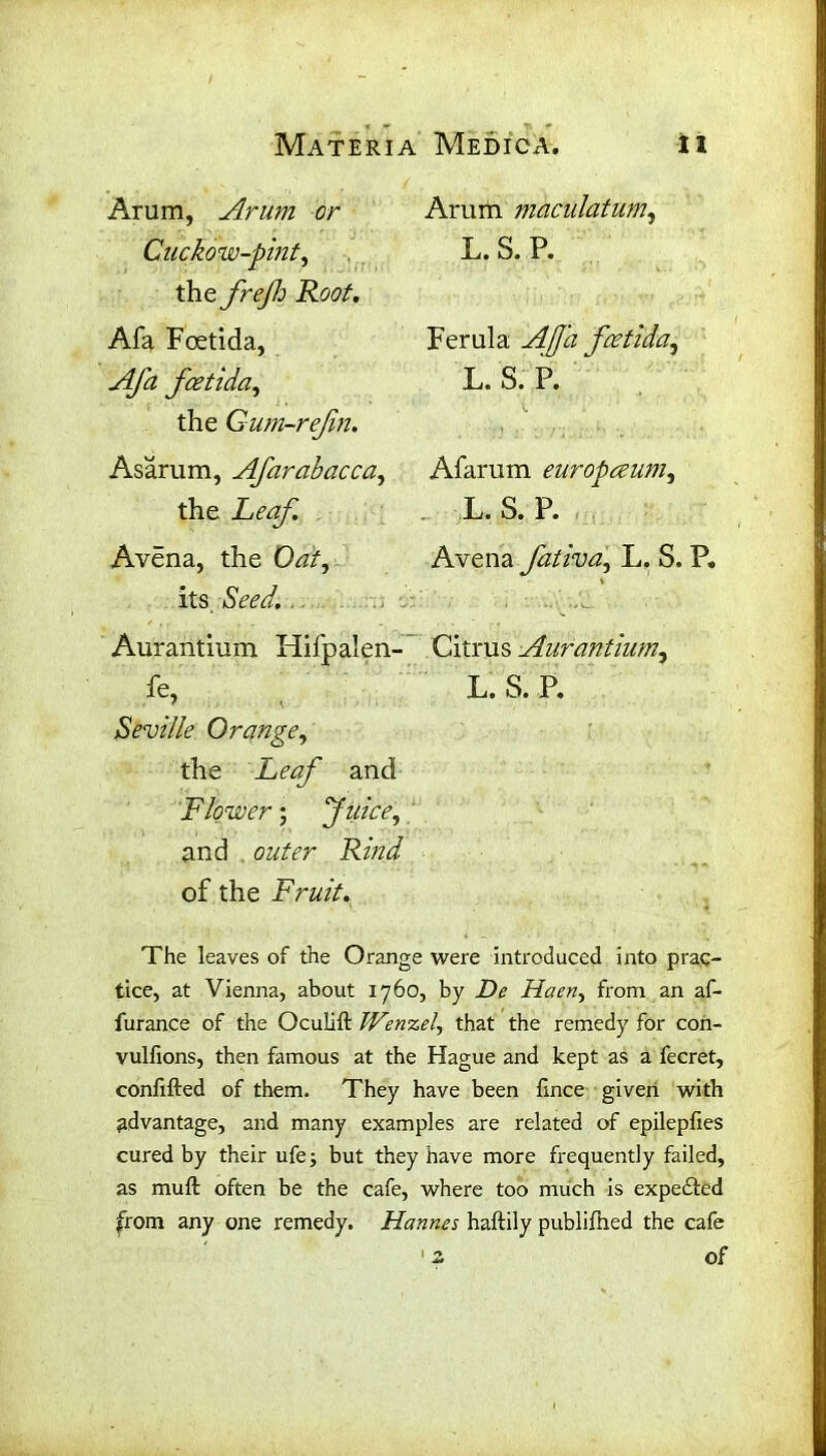 Arum, Arum or Cuckow-pmt, the frejh Roof. Afa Foetida, Afa fcetida, the Gum-refn. Asarum, Afarabacca, the Leaf. Avena, the Oat, its Seed. Aurantium Hifpalen- fe> Seville Orange, the Leaf and Flower; Juice, and Rina of the Fruit. Arum maculatum, L. S. P. Ferula fcetida, L. S. P. Afarum europceum, L. S. P. Avena fativa, L. S. P. \ Citrus Aurantium, L. S. P. The leaves of the Orange were introduced into prac- tice, at Vienna, about 1760, by Haen, from an af- furance of the Oculift Wenzel, that the remedy for con- vulfions, then famous at the Hague and kept as a fecret, confifted of them. They have been fince given with advantage, and many examples are related of epilepfies cured by their ufej but they have more frequently failed, as muft often be the cafe, where too much is expected from any one remedy. Hannes haftily publifhed the cafe 12 of