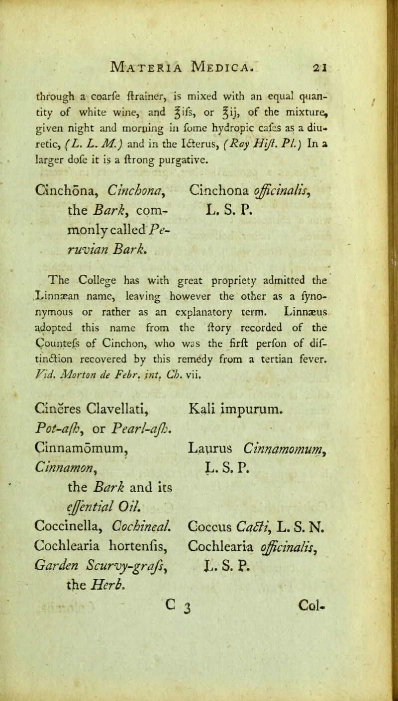 through a coarfe ftrainer, is mixed with an equal quan- tity of white wine, and ^ifs, or ^ij, of the mixture^ given night and morning in foine hydropic cafes as a diu- retic, (L. L. M.) and in the Ifterus, (Ray Hifl. Pi.) In a larger dofe it is a ftrong purgative. Cinchona, Cinchona, Cinchona officinalis, the Bark, com- L. S. P. monly called Pe- ruvian Bark. The College has with great propriety admitted the .Linnsean name, leaving however the other as a fyno- nymous or rather as an explanatory term. Linnaeus adopted this name from the dory recorded of the Counters of Cinchon, who was the firft perfon of dif- tindlion recovered by this remedy from a tertian fever. Vid. Morton de Febr. int, Cb. vii. Cineres Clavellati, Pot-afh, or Pearl-affi. Cinnamdmum, Cinnamon, the Bark and its effiential Oil. Coccinella, Cochineal. Cochlearia hortenfis, Garden Scurvy-grafs, the Herb. c 3 Kali impurum. Laurus Cinnamomum, L. S. P. Coccus CaSfi, L. S. N. Cochlearia officinalis, L.S.P. Col-